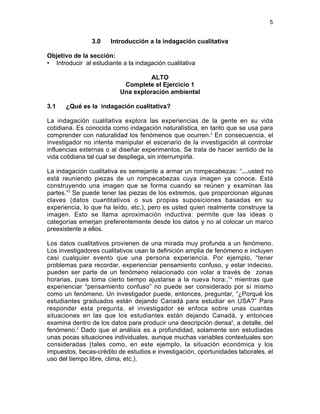 5
3.0 Introducción a la indagación cualitativa
Objetivo de la sección:
• Introducir al estudiante a la indagación cualitativa
ALTO
Complete el Ejercicio 1
Una exploración ambiental
3.1 ¿Qué es la indagación cualitativa?
La indagación cualitativa explora las experiencias de la gente en su vida
cotidiana. Es conocida como indagación naturalística, en tanto que se usa para
comprender con naturalidad los fenómenos que ocurren.2
En consecuencia, el
investigador no intenta manipular el escenario de la investigación al controlar
influencias externas o al diseñar experimentos. Se trata de hacer sentido de la
vida cotidiana tal cual se despliega, sin interrumpirla.
La indagación cualitativa es semejante a armar un rompecabezas: “…usted no
está reuniendo piezas de un rompecabezas cuya imagen ya conoce. Está
construyendo una imagen que se forma cuando se reúnen y examinan las
partes.”3
Se puede tener las piezas de los extremos, que proporcionan algunas
claves (datos cuantitativos o sus propias suposiciones basadas en su
experiencia, lo que ha leído, etc.), pero es usted quien realmente construye la
imagen. Esto se llama aproximación inductiva: permite que las ideas o
categorías emerjan preferentemente desde los datos y no al colocar un marco
preexistente a ellos.
Los datos cualitativos provienen de una mirada muy profunda a un fenómeno.
Los investigadores cualitativos usan la definición amplia de fenómeno e incluyen
casi cualquier evento que una persona experiencia. Por ejemplo, “tener
problemas para recordar, experienciar pensamiento confuso, y estar indeciso,
pueden ser parte de un fenómeno relacionado con volar a través de zonas
horarias, pues toma cierto tiempo ajustarse a la nueva hora:,”4
mientras que
experienciar “pensamiento confuso” no puede ser considerado por sí mismo
como un fenómeno. Un investigador puede, entonces, preguntar, “¿Porqué los
estudiantes graduados están dejando Canadá para estudiar en USA?” Para
responder esta pregunta, el investigador se enfoca sobre unas cuantas
situaciones en las que los estudiantes están dejando Canadá, y entonces
examina dentro de los datos para producir una descripción densa5
, a detalle, del
fenómeno.2
Dado que el análisis es a profundidad, solamente son estudiadas
unas pocas situaciones individuales, aunque muchas variables contextuales son
consideradas (tales como, en este ejemplo, la situación económica y los
impuestos, becas-crédito de estudios e investigación, oportunidades laborales, el
uso del tiempo libre, clima, etc.).
 