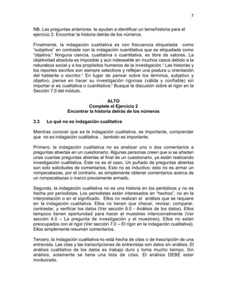 7
NB. Las preguntas anteriores le ayudan a identificar un tema/historia para el
ejercicio 2: Encontrar la historia detrás de los números.
Finalmente, la indagación cualitativa es con frecuencia etiquetada como
“subjetiva” en contraste con la indagación cuantitativa que es etiquetada como
“objetiva.” Ninguna ciencia, cualitativa o cuantitativa, es libre de valores. La
objetividad absoluta es imposible y aun indeseable en muchos casos debido a la
naturaleza social y a los propósitos humanos de la investigación.2
Las historias y
los reportes escritos son siempre selectivos y reflejan una postura u orientación
del hablante o escritor.2
En lugar de pensar sobre los términos, subjetivo y
objetivo, piense en hacer su investigación rigorosa (válida y confiable) sin
importar si es cualitativa o cuantitativa.2
Busque la discusión sobre el rigor en la
Sección 7.0 del módulo.
ALTO
Complete el Ejercicio 2
Encontrar la historia detrás de los números
3.3 Lo qué no es indagación cualitativa
Mientras conocer que es la indagación cualitativa, es importante, comprender
que no es indagación cualitativa …también es importante.
Primero, la indagación cualitativa no es analizar uno o dos comentarios a
preguntas abiertas en un cuestionario. Algunas personas creen que si se añaden
unas cuantas preguntas abiertas al final de un cuestionario, ya están realizando
investigación cualitativa. Este no es el caso. Un puñado de preguntas abiertas
son solo solicitudes de comentarios. Esto no es inductivo; esto no es armar un
rompecabezas, por el contrario, es simplemente obtener comentarios acerca de
un rompecabezas o marco previamente armado.
Segundo, la indagación cualitativa no es una historia en los periódicos y no es
hecha por periodistas. Los periodistas están interesados en “hechos”, no en la
interpretación o en el significado. Ellos no realizan el análisis que se requiere
en la indagación cualitativa. Ellos no tienen que checar, revisar, comparar,
contrastar, y verificar los datos (Ver sección 6.0 - Análisis de los datos). Ellos
tampoco tienen oportunidad para hacer el muestreo intencionalmente (Ver
sección 4.0 – La pregunta de investigación y el muestreo). Ellos no están
preocupados con el rigor (Ver sección 7.0 – El rigor en la indagación cualitativa).
Ellos simplemente resumen comentarios.
Tercero, la indagación cualitativa no está hecha de citas o de trascripción de una
entrevista. Las citas y las transcripciones de entrevistas son datos sin análisis. El
análisis cualitativo de los datos es trabajo duro y toma mucho tiempo. Sin
análisis, solamente se tiene una lista de citas. El análisis DEBE estar
involucrado.
 