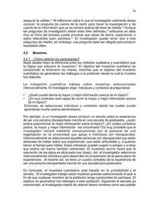 10
asegurar la validez.23
Al reflexionar sobre lo que el investigador realmente desea
conocer, la pregunta da cuenta de la razón para hacer la investigación y da
cuenta de la información que ya se conoce acerca del área de interés.22
Aunque
las preguntas de investigación deben estar bien definidas,24
enfocarse en ellas
muy al inicio del proceso puede provocar que áreas de teoría, experiencia, o
datos relevantes sean perdidos.22
El investigador puede tener dos o tres
preguntas de interés; sin embargo, una pregunta debe ser elegida para producir
resultados útiles.
4.2 Muestreo
4.2.1 ¿Cómo obtener los participantes?
Nada resalta mejor la diferencia entre los métodos cualitativo y cuantitativo que
la lógica que subyace al muestreo.25
El objetivo del muestreo cualitativo es
comprender el fenómeno de interés, mientras que el objetivo del muestreo
cuantitativo es generalizar los hallazgos a la población desde la cual la muestra
fue obtenida.
La indagación cualitativa trabaja sobre muestras seleccionadas
intencionalmente. El investigador elige individuos y contextos al preguntarse:
• ¿Quién puede darme la mayor y mejor información acerca de mi tópico?
• ¿En que contextos seré capaz de reunir la mayor y mejor información acerca
de mi tópico?
Entonces, se seleccionan individuos y contextos desde los cuales puede
aprenderse mucho acerca del fenómeno.
Por ejemplo, si un investigador desea conducir un estudio sobre la experiencia
de ser una persona discapacitada inscrita en una escuela de graduados, ¿quién
podría proporcionar la mejor información sobre el tópico? ¿En cuáles contextos
podría la mayor y mejor información ser encontrada? Es muy probable que el
investigador iniciará mediante conversaciones con el personal de una
organización en la universidad que apoya a individuos con discapacidad.
Intencionalmente se seleccionará aquellas personas con discapacidad que están
deseosas de hablar sobre sus experiencias, que están articuladas y, a quienes
tienen el tiempo para hablar. Estos individuos pueden sugerir a amigos y a otros
que podría ser bueno también entrevistar. El muestreo ocurre hasta que la
saturación de los datos es alcanzada (ver abajo). Así, el investigador selecciona
intencionalmente individuos para desarrollar la comprensión de la gama plena de
experiencias. Al hacerlo así, se tiene un cuadro completo de la experiencia de
ser una persona discapacitada inscrita en una escuela para graduados.
En contraste, el muestreo cuantitativo está basado en la probabilidad y el
tamaño. El investigador trabaja sobre muestras grandes seleccionando al azar a
fin de que cualquier miembro de la población tenga oportunidad de participar. El
objetivo es generalizar los hallazgos a esta población. Siguiendo el ejemplo ya
mencionado, el investigador tratará de obtener tantos nombres como sea posible
 