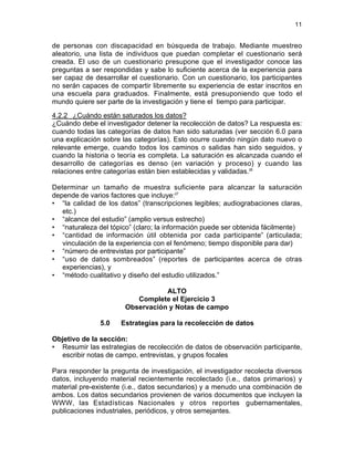 11
de personas con discapacidad en búsqueda de trabajo. Mediante muestreo
aleatorio, una lista de individuos que puedan completar el cuestionario será
creada. El uso de un cuestionario presupone que el investigador conoce las
preguntas a ser respondidas y sabe lo suficiente acerca de la experiencia para
ser capaz de desarrollar el cuestionario. Con un cuestionario, los participantes
no serán capaces de compartir libremente su experiencia de estar inscritos en
una escuela para graduados. Finalmente, está presuponiendo que todo el
mundo quiere ser parte de la investigación y tiene el tiempo para participar.
4.2.2 ¿Cuándo están saturados los datos?
¿Cuándo debe el investigador detener la recolección de datos? La respuesta es:
cuando todas las categorías de datos han sido saturadas (ver sección 6.0 para
una explicación sobre las categorías). Esto ocurre cuando ningún dato nuevo o
relevante emerge, cuando todos los caminos o salidas han sido seguidos, y
cuando la historia o teoría es completa. La saturación es alcanzada cuando el
desarrollo de categorías es denso (en variación y proceso) y cuando las
relaciones entre categorías están bien establecidas y validadas.26
Determinar un tamaño de muestra suficiente para alcanzar la saturación
depende de varios factores que incluye:27
• “la calidad de los datos” (transcripciones legibles; audiograbaciones claras,
etc.)
• “alcance del estudio” (amplio versus estrecho)
• “naturaleza del tópico” (claro; la información puede ser obtenida fácilmente)
• “cantidad de información útil obtenida por cada participante” (articulada;
vinculación de la experiencia con el fenómeno; tiempo disponible para dar)
• “número de entrevistas por participante”
• “uso de datos sombreados” (reportes de participantes acerca de otras
experiencias), y
• “método cualitativo y diseño del estudio utilizados.”
ALTO
Complete el Ejercicio 3
Observación y Notas de campo
5.0 Estrategias para la recolección de datos
Objetivo de la sección:
• Resumir las estrategias de recolección de datos de observación participante,
escribir notas de campo, entrevistas, y grupos focales
Para responder la pregunta de investigación, el investigador recolecta diversos
datos, incluyendo material recientemente recolectado (i.e., datos primarios) y
material pre-existente (i.e., datos secundarios) y a menudo una combinación de
ambos. Los datos secundarios provienen de varios documentos que incluyen la
WWW, las Estadísticas Nacionales y otros reportes gubernamentales,
publicaciones industriales, periódicos, y otros semejantes.
 