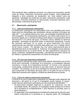 12
Para recolectar datos cualitativos primarios, uno observa los escenarios, escribe
notas de campo, entrevistas (incluyendo grupos focales), video grabaciones,
fotografía y otros artefactos de recolección, etc. Este módulo cubre las
siguientes estrategias de recolección de datos: observación participante, notas
de campo, entrevista interactiva no estructurada, entrevista interactiva semi-
estructurada, y entrevista de grupo focal.
5.1 Observación participante
5.1.1 ¿Qué es la observación participante?
La observación participante fue desarrollada como una estrategia para reunir
datos entre los antropólogos que estudiaban culturas extrañas a principios del
siglo XX28 29
y es utilizada todavía hoy como una estrategia fundamental dentro
de la etnografía.10
En la observación participante, uno mismo está inmerso en un
escenario elegido por un período de tiempo para obtener una perspectiva interna
del escenario o la cultura del grupo. El término cultura, definido en términos
generales, acompaña a la discusión sobre la observación participante. Cuando
las personas participan en un grupo, el grupo desarrolla una cultura
organizacional que prescribe conductas adecuadas para vivir o trabajar dentro
de tal cultura o grupo. Por ejemplo, hay una cultura organizacional para el
Departamento tal en la Universidad X. Entonces, el investigador busca patrones
de comportamientos de la gente dentro de este departamento (personal de
apoyo, profesores, trabajadores temporales, y estudiantes) para tener indicios de
los valores y suposiciones subyacentes a la cultura de este grupo.
5.1.2 ¿Por qué usar observación participante?
La observación participante puede usarse para obtener información que de otra
forma sería inaccesible. Al participar en el escenario, el investigador adquiere
conciencia a través de la experiencia personal30
al conocer a las personas
involucradas, posiblemente haciendo lo que ellas hacen, al observar todo por
completo.31
Sin embargo, el reto de la estrategia es convertirse en un “miembro”
para comprender la naturaleza del grupo pero no al grado de que el nivel de
objetividad requerido para registrar y analizar las observaciones se pierda.
5.1.3 ¿Cómo se realiza la observación participante?
La forma en la que la observación participante es realizada puede depender del
escenario y del grado en el que el investigador pueda ingresar al mismo.2
Cuatro tipos de observación participante son frecuentemente identificados:32 33
• El observador completo observará la situación sin interactuar con las
actividades diarias. (Por ejemplo, el investigador puede sentarse en la oficina
de la secretaria en el Departamento Y para observar la actividad, pero no
para interactuar.)
• El observador como participante primordialmente observará la situación pero
estará involucrado en la actividad en un segundo plano. (El investigador
 