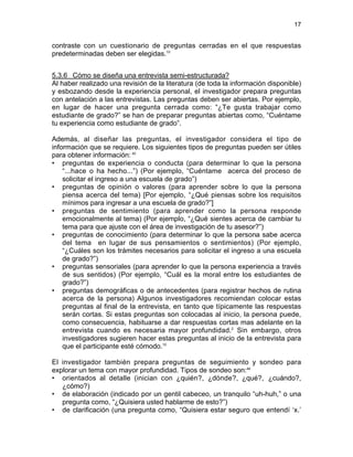 17
contraste con un cuestionario de preguntas cerradas en el que respuestas
predeterminadas deben ser elegidas.10
5.3.6 Cómo se diseña una entrevista semi-estructurada?
Al haber realizado una revisión de la literatura (de toda la información disponible)
y esbozando desde la experiencia personal, el investigador prepara preguntas
con antelación a las entrevistas. Las preguntas deben ser abiertas. Por ejemplo,
en lugar de hacer una pregunta cerrada como: “¿Te gusta trabajar como
estudiante de grado?” se han de preparar preguntas abiertas como, “Cuéntame
tu experiencia como estudiante de grado”.
Además, al diseñar las preguntas, el investigador considera el tipo de
información que se requiere. Los siguientes tipos de preguntas pueden ser útiles
para obtener información: 43
• preguntas de experiencia o conducta (para determinar lo que la persona
“...hace o ha hecho...”) (Por ejemplo, “Cuéntame acerca del proceso de
solicitar el ingreso a una escuela de grado”)
• preguntas de opinión o valores (para aprender sobre lo que la persona
piensa acerca del tema) [Por ejemplo, “¿Qué piensas sobre los requisitos
mínimos para ingresar a una escuela de grado?”]
• preguntas de sentimiento (para aprender como la persona responde
emocionalmente al tema) (Por ejemplo, “¿Qué sientes acerca de cambiar tu
tema para que ajuste con el área de investigación de tu asesor?”)
• preguntas de conocimiento (para determinar lo que la persona sabe acerca
del tema en lugar de sus pensamientos o sentimientos) (Por ejemplo,
“¿Cuáles son los trámites necesarios para solicitar el ingreso a una escuela
de grado?”)
• preguntas sensoriales (para aprender lo que la persona experiencia a través
de sus sentidos) (Por ejemplo, “Cuál es la moral entre los estudiantes de
grado?”)
• preguntas demográficas o de antecedentes (para registrar hechos de rutina
acerca de la persona) Algunos investigadores recomiendan colocar estas
preguntas al final de la entrevista, en tanto que típicamente las respuestas
serán cortas. Si estas preguntas son colocadas al inicio, la persona puede,
como consecuencia, habituarse a dar respuestas cortas mas adelante en la
entrevista cuando es necesaria mayor profundidad.2
Sin embargo, otros
investigadores sugieren hacer estas preguntas al inicio de la entrevista para
que el participante esté cómodo.10
El investigador también prepara preguntas de seguimiento y sondeo para
explorar un tema con mayor profundidad. Tipos de sondeo son:44
• orientados al detalle (inician con ¿quién?, ¿dónde?, ¿qué?, ¿cuándo?,
¿cómo?)
• de elaboración (indicado por un gentil cabeceo, un tranquilo “uh-huh,” o una
pregunta como, “¿Quisiera usted hablarme de esto?”)
• de clarificación (una pregunta como, “Quisiera estar seguro que entendí ‘x.’
 