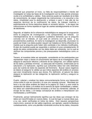 29
potencial que presentan al inicio. La falta de responsabilidad e interés del
investigador en todas las fases de la investigación son la más grande amenaza
oculta a la confiabilidad y validez. Esta carencia puede ser resultado de la falta
de conocimiento, de seguir ciegamente las instrucciones y no escuchar a los
datos, inhabilidad para la abstracción y síntesis o para ir más allá de los
aspectos técnicos de la codificación de datos, de trabajar implícita o
explícitamente en forma deductiva desde un armazón teórico, o de seguir las
instrucciones en forma repetida en lugar de usarlas estratégicamente en la toma
de decisiones.
Segundo, el objetivo de la coherencia metodológica es asegurar la congruencia
entre la pregunta de investigación y los componentes del método. La
interdependencia de la investigación cualitativa demanda que la pregunta
coincida con el método, el cual está en armonía con los datos y los
procedimientos analíticos. En tanto la investigación se desarrolla, el proceso no
puede ser lineal. Los datos pueden requerir ser tratados en forma diferente en la
medida que la pregunta pudo haber sido cambiada o los métodos modificados.
El plan de muestreo puede ser expandido o cambiar el curso completamente. El
ajuste de estos componentes con los datos debe ser coherente, con lo cual se
verifican los componentes previos y los presupuestos metodológicos como un
todo.
Tercero, el muestreo debe ser apropiado, consistiendo en los participantes que
representan mejor o tienen el conocimiento del tópico de la investigación. Esto
asegura la saturación efectiva y eficiente de las categorías, con calidad óptima
de los datos y pérdidas mínimas. Lo adecuado del muestreo, evidenciado por la
saturación y la replicación, significa que suficientes datos han sido obtenidos
para dar cuenta de todos los aspectos del fenómeno. Buscar casos negativos
es básico al asegurar la validez ya que indica aspectos del análisis en proceso
que eran inicialmente menos que obvios. Por definición, el saturar los datos
asegura la replicación en las categorías; la replicación verifica y asegura su
totalidad.
Cuarto, colectar y analizar los datos concurrentemente forma una interacción
mutua entre lo que es conocido y lo que uno necesita conocer. Remítase por
favor a la cita sobre análisis de datos en la página 22. Este ir y venir entre la
recolección de datos y el análisis es la esencia de lograr confiabilidad y validez:
los datos son sistemáticamente revisados y el foco es mantenido; además, el
encaje de los datos, y el trabajo conceptual de análisis e interpretación son
monitoreados y confirmados.
Finalmente, pensar teóricamente significa que las ideas que emergen de los
datos son reconfirmadas en nuevos datos, lo cual da lugar a nuevas ideas que,
a su vez, serán verificadas en todos los datos. Esto requiere perspectivas
macro-micro, avanzar sin dar saltos cognitivos, por ejemplo, usando la literatura
cuidadosamente, como una plantilla moviéndola encima de los datos, checando
 