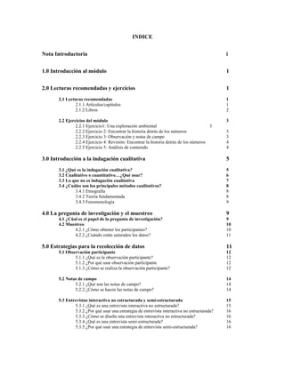 INDICE
Nota Introductoria i
1.0 Introducción al módulo 1
2.0 Lecturas recomendadas y ejercicios 1
2.1 Lecturas recomendadas 1
2.1.1 Artículos/capítulos 1
2.1.2 Libros 2
2.2 Ejercicios del módulo 3
2.2.1 Ejercicio1: Una exploración ambiental 3
2.2.2 Ejercicio 2: Encontrar la historia detrás de los números 3
2.2.3 Ejercicio 3: Observación y notas de campo 3
2.2.4 Ejercicio 4: Revisión: Encontrar la historia detrás de los números 4
2.2.5 Ejercicio 5: Análisis de contenido 4
3.0 Introducción a la indagación cualitativa 5
3.1 ¿Qué es la indagación cualitativa? 5
3.2 Cualitativo o cuantitativo…¿Qué usar? 6
3.3 Lo que no es indagación cualitativa 7
3.4 ¿Cuáles son los principales métodos cualitativos? 8
3.4.1 Etnografía 8
3.4.2 Teoría fundamentada 8
3.4.3 Fenomenología 9
4.0 La pregunta de investigación y el muestreo 9
4.1 ¿Cúal es el papel de la pregunta de investigación? 9
4.2 Muestreo 10
4.2.1 ¿Cómo obtener los participantes? 10
4.2.2 ¿Cuándo están saturados los datos? 11
5.0 Estrategias para la recolección de datos 11
5.1 Observación participante 12
5.1.1 ¿Qué es la observación participante? 12
5.1.2 ¿Por qué usar observación participante 12
5.1.3 ¿Cómo se realiza la observación participante? 12
5.2 Notas de campo 14
5.2.1 ¿Qué son las notas de campo? 14
5.2.2 ¿Cómo se hacen las notas de campo? 14
5.3 Entrevistas interactiva no estructurada y semi-estructurada 15
5.3.1 ¿Qué es una entrevista interactiva no estructurada? 15
5.3.2 ¿Por qué usar una estrategia de entrevista interactiva no estructurada? 16
5.3.3 ¿Cómo se diseña una entrevista interactiva no estructurada? 16
5.3.4 ¿Qué es una entrevista semi-estructurada? 16
5.3.5 ¿Por qué usar una estrategia de entrevista semi-estructurada? 16
 