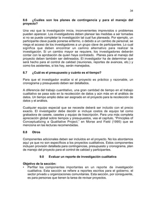 34
8.6 ¿Cuáles son los planes de contingencia y para el manejo del
proyecto?
Una vez que la investigación inicia, inconvenientes imprevistos o problemas
pueden aparecer. Los investigadores deben planear las medidas a ser tomadas
si no se puede completar la investigación tal cual fue planeada. Por ejemplo, un
participante clave puede ponerse enfermo, o debido a un cambio de personal, se
niega el acceso de los investigadores a un grupo clave de participantes. Lo cual
significa que deben encontrar un camino alternativo para realizar la
investigación. Si un cambio mayor se requiere, los investigadores deberán
contar con la aprobación de quien haya contratado. Planes para el manejo del
proyecto deben también ser delineados. El investigador ha de determinar que
será hecho para el control de calidad (reuniones, reportes de avances, etc.) y
como los asistentes, si los hay, serán manejados.
8.7 ¿Cuál es el presupuesto y cuánto es el tiempo?
Para que el investigador evalúe si el proyecto es práctico y razonable, un
cronograma y presupuesto deben ser detallados.
A diferencia del trabajo cuantitativo, una gran cantidad de tiempo en el trabajo
cualitativo se pasa solo en la recolección de datos y aún más en el análisis de
datos. Un tiempo amplio debe ser asignado en el proyecto para la recolección de
datos y el análisis.
Cualquier equipo especial que se necesite deberá ser incluido con el precio
exacto. El investigador debe decidir si incluye costos de equipo tal como
grabadora de casete, casetes y equipo de trascripción. Para una más completa
apreciación global sobre tiempos y presupuestos, vea el capítulo, “Principles of
Conceptualizing a Qualitative Project,” en Morse and Field (1995) que se
menciona en las lecturas recomendadas.
8.8 Otros
Componentes adicionales deben ser incluidos en el proyecto. No los abordamos
aquí ya que no son específicos a los proyectos cualitativos. Estos componentes
incluyen provisión detallada para contingencias, presupuesto y cronograma, plan
de manejo del proyecto para el control de calidad y participantes.
9.0 Evaluar un reporte de investigación cualitativa
Objetivo de la sección:
• Perfilar los componentes importantes en un reporte de investigación
cualitativa. Esta sección se refiere a reportes escritos para el gobierno, el
sector privado u organizaciones comunitarias. Esta sección, por consiguiente,
es para personas que tienen la tarea de revisar proyectos.
 