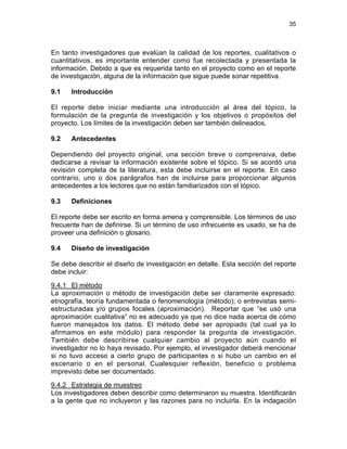 35
En tanto investigadores que evalúan la calidad de los reportes, cualitativos o
cuantitativos, es importante entender como fue recolectada y presentada la
información. Debido a que es requerida tanto en el proyecto como en el reporte
de investigación, alguna de la información que sigue puede sonar repetitiva.
9.1 Introducción
El reporte debe iniciar mediante una introducción al área del tópico, la
formulación de la pregunta de investigación y los objetivos o propósitos del
proyecto. Los límites de la investigación deben ser también delineados.
9.2 Antecedentes
Dependiendo del proyecto original, una sección breve o comprensiva, debe
dedicarse a revisar la información existente sobre el tópico. Si se acordó una
revisión completa de la literatura, esta debe incluirse en el reporte. En caso
contrario, uno o dos parágrafos han de incluirse para proporcionar algunos
antecedentes a los lectores que no están familiarizados con el tópico.
9.3 Definiciones
El reporte debe ser escrito en forma amena y comprensible. Los términos de uso
frecuente han de definirse. Si un término de uso infrecuente es usado, se ha de
proveer una definición o glosario.
9.4 Diseño de investigación
Se debe describir el diseño de investigación en detalle. Esta sección del reporte
debe incluir:
9.4.1 El método
La aproximación o método de investigación debe ser claramente expresado:
etnografía, teoría fundamentada o fenomenología (método); o entrevistas semi-
estructuradas y/o grupos focales (aproximación). Reportar que “se usó una
aproximación cualitativa” no es adecuado ya que no dice nada acerca de cómo
fueron manejados los datos. El método debe ser apropiado (tal cual ya lo
afirmamos en este módulo) para responder la pregunta de investigación.
También debe describirse cualquier cambio al proyecto aún cuando el
investigador no lo haya revisado. Por ejemplo, el investigador deberá mencionar
si no tuvo acceso a cierto grupo de participantes o si hubo un cambio en el
escenario o en el personal. Cualesquier reflexión, beneficio o problema
imprevisto debe ser documentado.
9.4.2 Estrategia de muestreo
Los investigadores deben describir como determinaron su muestra. Identificarán
a la gente que no incluyeron y las razones para no incluirla. En la indagación
 