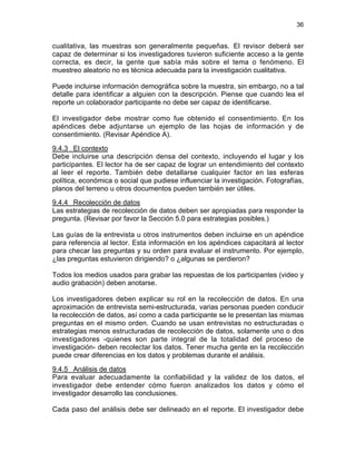 36
cualitativa, las muestras son generalmente pequeñas. El revisor deberá ser
capaz de determinar si los investigadores tuvieron suficiente acceso a la gente
correcta, es decir, la gente que sabía más sobre el tema o fenómeno. El
muestreo aleatorio no es técnica adecuada para la investigación cualitativa.
Puede incluirse información demográfica sobre la muestra, sin embargo, no a tal
detalle para identificar a alguien con la descripción. Piense que cuando lea el
reporte un colaborador participante no debe ser capaz de identificarse.
El investigador debe mostrar como fue obtenido el consentimiento. En los
apéndices debe adjuntarse un ejemplo de las hojas de información y de
consentimiento. (Revisar Apéndice A).
9.4.3 El contexto
Debe incluirse una descripción densa del contexto, incluyendo el lugar y los
participantes. El lector ha de ser capaz de lograr un entendimiento del contexto
al leer el reporte. También debe detallarse cualquier factor en las esferas
política, económica o social que pudiese influenciar la investigación. Fotografías,
planos del terreno u otros documentos pueden también ser útiles.
9.4.4 Recolección de datos
Las estrategias de recolección de datos deben ser apropiadas para responder la
pregunta. (Revisar por favor la Sección 5.0 para estrategias posibles.)
Las guías de la entrevista u otros instrumentos deben incluirse en un apéndice
para referencia al lector. Esta información en los apéndices capacitará al lector
para checar las preguntas y su orden para evaluar el instrumento. Por ejemplo,
¿las preguntas estuvieron dirigiendo? o ¿algunas se perdieron?
Todos los medios usados para grabar las repuestas de los participantes (video y
audio grabación) deben anotarse.
Los investigadores deben explicar su rol en la recolección de datos. En una
aproximación de entrevista semi-estructurada, varias personas pueden conducir
la recolección de datos, así como a cada participante se le presentan las mismas
preguntas en el mismo orden. Cuando se usan entrevistas no estructuradas o
estrategias menos estructuradas de recolección de datos, solamente uno o dos
investigadores -quienes son parte integral de la totalidad del proceso de
investigación- deben recolectar los datos. Tener mucha gente en la recolección
puede crear diferencias en los datos y problemas durante el análisis.
9.4.5 Análisis de datos
Para evaluar adecuadamente la confiabilidad y la validez de los datos, el
investigador debe entender cómo fueron analizados los datos y cómo el
investigador desarrollo las conclusiones.
Cada paso del análisis debe ser delineado en el reporte. El investigador debe
 