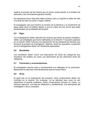 37
explicar el proceso de tal manera que el revisor pueda decidir si el análisis fue
adecuado y las conclusiones generan sentido.
Es importante incluir citas para referir al lector, pero un reporte no debe ser solo
una serie de citas con poco o ningún análisis.
El investigador (es) que hicieron la revisión de la literatura y la recolección de
datos debe hacer el análisis debido a que él o ellos son los únicos que están
familiarizados con la totalidad del proceso.
9.5 Rigor
Los investigadores deben describir las razones que hacen al reporte confiable y
válido. Las estrategias que fueron delineadas en la Sección 7.0 pueden aparecer
en el reporte. Debe incluirse una descripción de las perspectivas teóricas que
formaron el proceso de investigación. Además, todos los supuestos y prejuicios
de los investigadores deben ser claramente expresados.
9.6 Resultados
Los resultados deben incluir una descripción de todas las categorías que
resultaron del análisis así como una descripción de las relaciones entre las
categorías.
9.7 Conclusión y recomendaciones
El investigador resume clara y concisamente sus hallazgos en la conclusión.
Basándose en ella hace recomendaciones para la acción futura.
9.8 Otros
Al igual que en la preparación del proyecto, otros componentes deben ser
incluidos en el reporte. Sin embargo, no se delinean aquí pues no son
específicos al reporte cualitativo. Estos componentes incluyen un índice, un
resumen ejecutivo, una lista de referencia y, posiblemente, una descripción del
investigador o de su compañía.
 