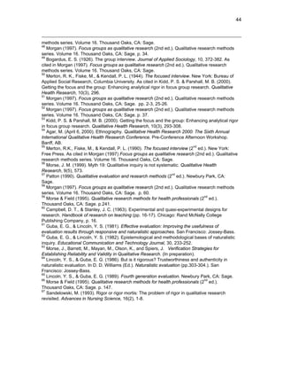 44
methods series. Volume 16. Thousand Oaks, CA: Sage.
48
Morgan (1997). Focus groups as qualitative research (2nd ed.). Qualitative research methods
series. Volume 16. Thousand Oaks, CA: Sage. p. 34.
49
Bogardus, E. S. (1926). The group interview. Journal of Applied Sociology, 10, 372-382. As
cited in Morgan (1997). Focus groups as qualitative research (2nd ed.). Qualitative research
methods series. Volume 16. Thousand Oaks, CA: Sage.
50
Merton, R. K., Fiske, M., & Kendall, P. L. (1944). The focused interview. New York: Bureau of
Applied Social Research, Columbia University. As cited in Kidd, P. S. & Parshall, M. B. (2000).
Getting the focus and the group: Enhancing analytical rigor in focus group research. Qualitative
Health Research, 10(3), 296.
51
Morgan (1997). Focus groups as qualitative research (2nd ed.). Qualitative research methods
series. Volume 16. Thousand Oaks, CA: Sage. pp. 2-3, 25-26.
52
Morgan (1997). Focus groups as qualitative research (2nd ed.). Qualitative research methods
series. Volume 16. Thousand Oaks, CA: Sage. p. 37.
53
Kidd, P. S. & Parshall, M. B. (2000). Getting the focus and the group: Enhancing analytical rigor
in focus group research. Qualitative Health Research, 10(3), 293-308.
54
Agar, M. (April 6, 2000). Ethnography. Qualitative Health Research 2000: The Sixth Annual
International Qualitative Health Research Conference. Pre-Conference Afternoon Workshop.
Banff, AB.
55
Merton, R.K., Fiske, M., & Kendall, P. L. (1990). The focused interview (2
nd
ed.). New York:
Free Press. As cited in Morgan (1997) Focus groups as qualitative research (2nd ed.). Qualitative
research methods series. Volume 16. Thousand Oaks, CA: Sage.
56
Morse, J. M. (1999). Myth 19: Qualitative inquiry is not systematic. Qualitative Health
Research, 9(5), 573.
57
Patton (1990). Qualitative evaluation and research methods (2
nd
ed.). Newbury Park, CA:
Sage.
58
Morgan (1997). Focus groups as qualitative research (2nd ed.). Qualitative research methods
series. Volume 16. Thousand Oaks, CA: Sage. p. 60.
59
Morse & Field (1995). Qualitative research methods for health professionals (2
nd
ed.).
Thousand Oaks, CA: Sage. p.241.
60
Campbell, D. T., & Stanley, J. C. (1963). Experimental and quasi-experimental designs for
research. Handbook of research on teaching (pp. 16-17). Chicago: Rand McNally College
Publishing Company, p. 16.
61
Guba, E. G., & Lincoln, Y. S. (1981). Effective evaluation: Improving the usefulness of
evaluation results through responsive and naturalistic approaches. San Francisco: Jossey-Bass.
62
Guba, E. G., & Lincoln, Y. S. (1982). Epistemological and methodological bases of naturalistic
inquiry. Educational Communication and Technology Journal, 30, 233-252.
63
Morse, J., Barrett, M., Mayan, M., Olson, K., and Spiers, J. Verification Strategies for
Establishing Reliability and Validity in Qualitative Research. (In preparation).
64
Lincoln, Y. S., & Guba, E. G. (1986). But is it rigorous? Trustworthiness and authenticity in
naturalistic evaluation. In D. D. Williams (Ed.). Naturalistic evaluation (pp.303-304.). San
Francisco: Jossey-Bass.
65
Lincoln, Y. S., & Guba, E. G. (1989). Fourth generation evaluation. Newbury Park, CA: Sage.
66
Morse & Field (1995). Qualitative research methods for health professionals (2
nd
ed.).
Thousand Oaks, CA: Sage. p. 147.
67
Sandelowski, M. (1993). Rigor or rigor mortis: The problem of rigor in qualitative research
revisited. Advances in Nursing Science, 16(2), 1-8.
 