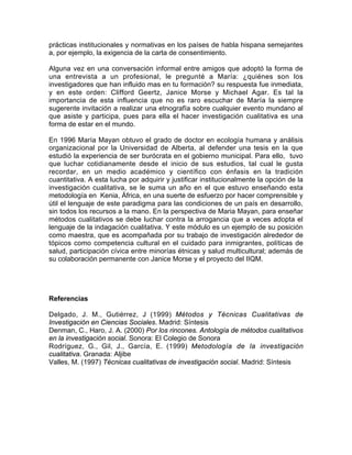 prácticas institucionales y normativas en los países de habla hispana semejantes
a, por ejemplo, la exigencia de la carta de consentimiento.
Alguna vez en una conversación informal entre amigos que adoptó la forma de
una entrevista a un profesional, le pregunté a María: ¿quiénes son los
investigadores que han influido mas en tu formación? su respuesta fue inmediata,
y en este orden: Clifford Geertz, Janice Morse y Michael Agar. Es tal la
importancia de esta influencia que no es raro escuchar de María la siempre
sugerente invitación a realizar una etnografía sobre cualquier evento mundano al
que asiste y participa, pues para ella el hacer investigación cualitativa es una
forma de estar en el mundo.
En 1996 María Mayan obtuvo el grado de doctor en ecología humana y análisis
organizacional por la Universidad de Alberta, al defender una tesis en la que
estudió la experiencia de ser burócrata en el gobierno municipal. Para ello, tuvo
que luchar cotidianamente desde el inicio de sus estudios, tal cual le gusta
recordar, en un medio académico y científico con énfasis en la tradición
cuantitativa. A esta lucha por adquirir y justificar institucionalmente la opción de la
investigación cualitativa, se le suma un año en el que estuvo enseñando esta
metodología en Kenia, África, en una suerte de esfuerzo por hacer comprensible y
útil el lenguaje de este paradigma para las condiciones de un país en desarrollo,
sin todos los recursos a la mano. En la perspectiva de Maria Mayan, para enseñar
métodos cualitativos se debe luchar contra la arrogancia que a veces adopta el
lenguaje de la indagación cualitativa. Y este módulo es un ejemplo de su posición
como maestra, que es acompañada por su trabajo de investigación alrededor de
tópicos como competencia cultural en el cuidado para inmigrantes, políticas de
salud, participación cívica entre minorías étnicas y salud multicultural; además de
su colaboración permanente con Janice Morse y el proyecto del IIQM.
Referencias
Delgado, J. M., Gutiérrez, J (1999) Métodos y Técnicas Cualitativas de
Investigación en Ciencias Sociales. Madrid: Síntesis
Denman, C., Haro, J. A. (2000) Por los rincones. Antología de métodos cualitativos
en la investigación social. Sonora: El Colegio de Sonora
Rodríguez, G., Gil, J., García, E. (1999) Metodología de la investigación
cualitativa. Granada: Aljibe
Valles, M. (1997) Técnicas cualitativas de investigación social. Madrid: Síntesis
 