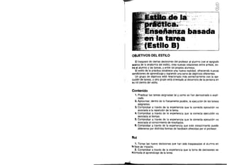 ~

,1,,"-,

ESTILO DE LA PRÁCTICA.
ENSEÑANZA BASADA EN LA TAREA
(ESTILO B)

OBJETIVOS DEL ESTILO
EI traspaso de ciertas decisiones del profesor al alum no (ver el epigrafe
acerca de la anatornta del estilo), crea nuevas relaciones entre ambos, en­
tre el alumno y las tareas, y entre los propios alumnos.
EI estilo de la practica establece una nueva realidad, ofreciendo nuevas
condiciones de aprendizaje y logrando una serie de objetivos diferentes.
Un grupo de objetivos esta relacionado mas estrechamente con la eje­
cuci6n de tareas, y otro grupo esta orientado al desarrollo de la persona en
su rol dentro del estilo.

Contenido
1. Practicar las tareas asignadas tal y como se han demostrado 0 expli­
. cado.
2. Aproximar, dentro de 10 ffsicamente posible, la ejscucion de las tareas
asignadas.
3. Comprobar a traves de la experiencia que la correcta ejecuci6n va
asociada a la repetici6n de la tarea.
4. Comprobar a traves de la experiencia que la correcta ejecuci6n va
asociada al tiempo.
5. Comprobar a traves de la experiencia que la correcta ejecuci6n va
asociada al conoclmiento de resultados.
6. Comprobar a traves de la experiencia que este conocimiento puede
obtenerse por distintas formas de feedback ofrecidas por el profesor.

Rol
1. Tomar las nueve decislones que han side traspasadas al alumno en
la fase de impacto.
2. Comprobar a traves de la experiencia que la toma de decisiones se

acomoda el aprendizaje de ta tarea.

"v'
-"

 