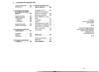 8 - - enseilanza de la educaci6n fisica
La
---.
Canales de desarrollo . . .. 255
Conclusiones . . . . . . . . . .. 256

11. EI programa individualiza­
do. EI diseno del alum no
(Estilo H) . . . . . . . . . . . . .. 257

Objetivos del estilo
Anatomia del estilo
- Preimpacto . . . . . . . . ..
- Impacto
- Postimpacto
,

257

258

258

258
259

Aplicaci6n del estilo ..... , 259

Canales de desarrollo . . .. 260

14. Algunas consideraciones

sobre el Espectro
267


Los grupos A-E y F-J . .
Relaciones con diversos as­

pectos de la enseiianza. ..
. Esencia de cada estilo . . ..
Estilos «disflntivos» y el "pa­

belton­ . . . . . . . . . . . . . ..

267
269

270

271


Crealividad. . . . . . . . . . . .. 272
EI grupo
273

A Nesher,

quien me dio la chispa

para imaginar


C6mo seleccionar un estilo 273
Posibilidades de invesligaci6n 276

M.M.

Relaciones con otras ideas
sobre la enseiianza ..... , 277
12. EI estilo para alum nos ini­
ciados (Estilo I) ... . . . .. 261

Conclusiones . . . . . . . . . .. 278


Preimpacto
262
Impacto . . . . . . . . . . . . . .. 263
Postimpacto
264

A nuestros colegas europeos,
quienes lIevaron estas ideas mas
alia de nuestras fronteras.
Gracias por unos
anos exlraordinarios


Referencias. . . . . . . . . . .. 279


S.A.

Referencias de lectura

13. EI estilo de autcensenan­
za (Estilo J). . .. . . . . . ... 265

, 279


Bibliografia

281

indice altabetlco

285


,.

-"

 