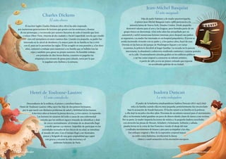 Charles Dickens
El niño obrero
Jean-Michel Basquiat
El niño marginado
Henri de Toulouse-Lautrec
El niño contrahecho
Isadora Duncan
La niña trabajadora
Niños que supieron crecer|157156 | Niños de valor
El escritor inglés Charles Dickens (1812-1870) ha sido respetado
por numerosas generaciones de lectores que gozan con las aventuras y dramas
de sus personajes, y reconocido por autores literarios de todo el mundo que leen
y releen Oliver Twist, Historia de dos ciudades y David Copperfield, novela que vendió
cien mil ejemplares en unos cuantos días. Cuando era pequeño, su padre fue
internado en la cárcel de deudores y la mayor parte de su familia se fue a vivir
con él, pues así lo permitían las reglas. Él fue acogido en una pensión y, a los doce
años, comenzó a trabajar para mantener a su familia que se hallaba tras las
rejas y también para ganar su propio sustento. Su humilde trabajo,
con jornadas de diez horas diarias, consistía en pegarles las
etiquetas a los envases de grasa para calzado, tarea por la que
le pagaban seis chelines a la semana.
Descendiente de la nobleza, el pintor y cartelista francés
Henri de Toulouse-Lautrec (1864-1901) fue hijo de dos primos hermanos,
por lo que nació con distintos problemas de salud y debilidad en los huesos.
A los trece años se lesionó la pierna derecha, y a los catorce, la izquierda.
Las lesiones no sanaron del todo a causa de una enfermedad
extraña que los médicos siguen tratando de identificar y dejó
de crecer normalmente: al término de su desarrollo llegó
a medir apenas 1.52 metros. Impedido de participar en las
actividades normales de los chicos de su edad, se introdujo
al mundo del arte. Con el tiempo llegó a ser ilustrador,
pintor y litógrafo de una gran originalidad que captó
con gracia y encanto la vida nocturna y el
ambiente bohemio de París.
Hijo de padre haitiano y de madre puertorriqueña,
el pintor Jean-Michel Basquiat (1960-1988) pertenecía a la
minoría latina de Nueva York, Estados Unidos. Desde pequeño
demostró talento para el arte y las lenguas, pero formaba parte de un
grupo étnico en desventaja. A los ocho años fue atropellado por un
automóvil y sufrió numerosas lesiones internas; poco después sus padres
se separaron y su madre fue internada en un hospital psiquiátrico. El joven se
sentía incómodo viviendo con su padre y, a los quince años, huyó de casa.
Dormía en las bancas del parque de Washington Square y en varias
ocasiones, la policía lo devolvió al hogar familiar. La escuela no le parecía
interesante, la abandonó y sobrevivía vendiendo camisetas y tarjetas postales
en la calle. Ocasionalmente pintaba grafitis en los edificios públicos
y así fue como empezó a conocerse su talento artístico.
A partir de 1982 ya era un pintor cotizado que exponía
en acreditadas galerías de su ciudad.
El padre de la bailarina estadounidense Isadora Duncan (1877-1927) dejó
sola a la familia cuando ella era muy pequeña; posteriormente fue encarcelado
bajo la acusación de fraude bancario. El hecho sumió a su familia en la pobreza
y ella dejó la escuela a los diez años. Provistas de un talento natural para el movimiento,
ella y su hermana Isabel ganaban un poco de dinero dando clases de danza a sus vecinas.
Por su parte, la madre impartía lecciones de música y la pequeña Isadora escuchaba
con atención las piezas de Mozart, Schubert y Schumann. Solitaria y callada,
pasaba horas en la costa de San Francisco viendo el oleaje del mar
y realizaba movimientos de brazos y pies para acompañar a las olas.
Ese enfoque original y libre de la expresión corporal marcó
su estilo como bailarina, revolucionó la danza
clásica y causó sensación en los escenarios europeos.
 