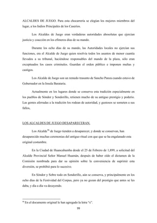 99
ALCALDES DE JUEGO. Para esta chocarrería se elegían los mejores miembros del
lugar, a los Indios Principales de los Caseríos.
Los Alcaldes de Juego eran verdaderas autoridades abosolutas que ejercían
justicia y coacción en los efímeros días de su mando.
Durante los ocho días de su mando, las Autoridades locales no ejercían sus
funciones, era el Alcalde de Juego quien resolvía todos los asuntos de menor cuantía
llevados a su tribunal, haciéndose responsables del mando de la plaza, sólo eran
exceptuados los casos criminales. Guardan el orden público e imponen multas y
castigos.
Los Alcalde de Juego son un remedo trasunto de Sancho Panza cuando estuvo de
Gobernador en la Insula Barataria.
Actualmente en los lugares donde se conserva esta tradición especialmente en
los pueblos de Sóndor y Sondorillo, retienen mucho de su antiguo prestigio y poderío.
Las gentes aferradas a la tradición los rodean de autoridad, y gustosos se someten a sus
fallos,
Los Alcalde
LOS ALCALDES DE JUEGO DESAPARECERAN.
96
En la Ciudad de Huancabamba desde el 25 de Febrero de 1,899, a solicitud del
Alcalde Provincial Señor Manuel Huamán, después de haber oído el dictamen de la
Comisión nombrada para dar su opinión sobre la conveniencia de suprimir esta
diversión, se prohibió para lo sucesivo.
de Juego tienden a desaparecer, y donde se conservan, han
desaparecido muchas ceremonias del antiguo ritual con que que se ha engalanado esta
original costumbre.
En Sóndor y Sobre todo en Sondorillo, aún se conserva, y principalmente en los
ocho días de la Festividad del Corpus, pero ya no gozan del prestigio que antes se les
daba, y día a día va decayendo.
96
En el documento original le han agregado la letra “s”.
 