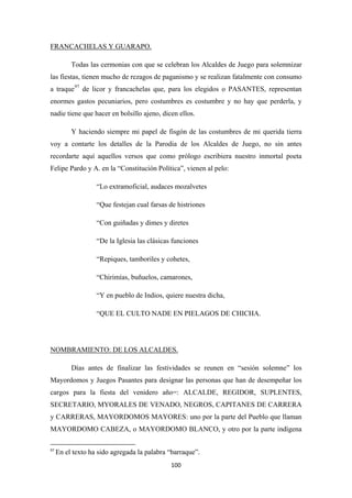 100
Todas las cermonias con que se celebran los Alcaldes de Juego para solemnizar
las fiestas, tienen mucho de rezagos de paganismo y se realizan fatalmente con consumo
a traque
FRANCACHELAS Y GUARAPO.
97
Y haciendo siempre mi papel de fisgón de las costumbres de mi querida tierra
voy a contarte los detalles de la Parodia de los Alcaldes de Juego, no sin antes
recordarte aquí aquellos versos que como prólogo escribiera nuestro inmortal poeta
Felipe Pardo y A. en la “Constitución Política”, vienen al pelo:
de licor y francachelas que, para los elegidos o PASANTES, representan
enormes gastos pecuniarios, pero costumbres es costumbre y no hay que perderla, y
nadie tiene que hacer en bolsillo ajeno, dicen ellos.
“Lo extramoficial, audaces mozalvetes
“Que festejan cual farsas de histriones
“Con guiñadas y dimes y diretes
“De la Iglesia las clásicas funciones
“Repiques, tamboriles y cohetes,
“Chirimías, buñuelos, camarones,
“Y en pueblo de Indios, quiere nuestra dicha,
“QUE EL CULTO NADE EN PIELAGOS DE CHICHA.
Días antes de finalizar las festividades se reunen en “sesión solemne” los
Mayordomos y Juegos Pasantes para designar las personas que han de desempeñar los
cargos para la fiesta del venidero año=: ALCALDE, REGIDOR, SUPLENTES,
SECRETARIO, MYORALES DE VENADO, NEGROS, CAPITANES DE CARRERA
y CARRERAS, MAYORDOMOS MAYORES: uno por la parte del Pueblo que llaman
MAYORDOMO CABEZA, o MAYORDOMO BLANCO, y otro por la parte indígena
NOMBRAMIENTO: DE LOS ALCALDES.
97
En el texto ha sido agregada la palabra “barraque”.
 