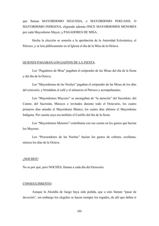 101
que llaman MAYORDOMO SEGUNDA, o MAYORDOMO PERUANO, O
MAYORDOMO INDIGENA, eligiendo además ONCE MAYORDOMOS MENORES
por cada Mayordomo Mayor, y PAGADORES DE MISA.
Hecha la elección se sometía a la aprobación de la Autoridad Eclesiástica, el
Párroco, y se leía públicamente en al Iglesia el día de la Misa de la Octava.
QUIENES PAGABAN LOS GASTOS DE LA FIESTA
Los “Pagadores de Misa” pagaban el estipendio de las Misas del día de la fiesta
y del día de la Octava.
.
Las “Mayordomas de las Noches” pagaban el estipendio de las Misas de los días
del octavario, y brindaban el café y el almuerzo al Párroco y acompañanates.
Los “Mayordomos Mayores” se encargaban de “la atención” del Sacerdote, del
Cantor, del Sacristán, Músicos e invitados durante todo el Octavario, los cuatro
primeros días atendía el Mayordomo Blanco, los cuatro días últimos el Mayordomo
Indígena. Por cuenta suya era también el Castillo del día de la fiesta.
Los “Mayordomos Menores” contribuían con sus cuotas en los gastos que hacían
los Mayores.
Los “Procuradores de las Noches” hacían los gastos de cohetes, avellanas,
música los días de la Octava.
No se por qué, pero NOCHES, llaman a cada día del Octavario
¿NOCHES?
CONSEGUIMIENTO
Aunque la Alcaldía de Juego haya sido pedida, que a esto llaman “pasar de
devoción”, sin embargo los elegidos se hacen siempre los rogados, de allí que deben ir
.
 