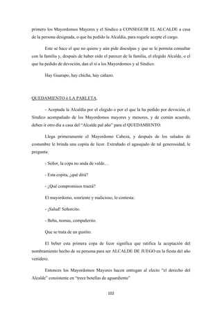 102
primero los Mayordomos Mayores y el Síndico a CONSEGUIR EL ALCALDE a casa
de la persona designada, o que ha pedido la Alcaldía, para rogarle acepte el cargo.
Este se hace el que no quiere y aún pide disculpas y que se le permita consultar
con la familia y, después de haber oído el parecer de la familia, el elegido Alcalde, o el
que ha pedido de devoción, dan el sí a los Mayordomos y al Síndico.
Hay Guarapo, hay chicha, hay cañazo.
QUEDAMIENTO ó LA PARLETA
- Aceptada la Alcaldía por el elegido o por el que la ha pedido por devoción, el
Síndico acompañado de los Mayordomos mayores y menores, y de común acuerdo,
deben ir otro día a casa del “Alcalde pal año” para el QUEDAMIENTO.
.
Llega primeramente el Mayordomo Cabeza, y después de los saludos de
costumbre le brinda una copita de licor. Extrañado el agasajado de tal generosidad, le
pregunta:
- Señor, la copa no anda de valde…
- Esta copita, ¿qué dirá?
- ¿Qué compromisos traerá?
El mayordomo, sonriente y malicioso, le contesta:
- ¡Salud! Señorcito.
- Beba, nomas, compañerito.
Que se trata de un gustito.
El beber esta primera copa de licor significa que ratifica la aceptación del
nombramiento hecho de su persona para ser ALCALDE DE JUEGO en la fiesta del año
venidero.
Entonces los Mayordomos Mayores hacen entregan al electo “el derecho del
Alcalde” consistente en “trece botellas de aguardiente”
 