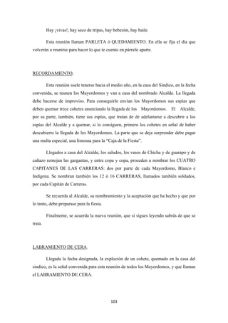 103
Hay ¡vivas!, hay seco de tripas, hay bebezón, hay baile.
Esta reunión llaman PARLETA ó QUEDAMIENTO. En ella se fija el día que
volverán a reunirse para hacer lo que te cuento en párrafo aparte.
RECORDAMIENTO
Esta reunión suele tenerse hacia el medio año, en la casa del Síndico, en la fecha
convenida, se reunen los Mayordomos y van a casa del nombrado Alcalde. La llegada
debe hacerse de improviso. Para conseguirlo envían los Mayordomos sus espías que
deben quemar trece cohetes anunciando la llegada de los Mayordomos. El Alcalde,
por su parte, también, tiene sus espías, que tratan de de adelantarse a descubrir a los
espías del Alcalde y a quemar, si lo consiguen, primero los cohetes en señal de haber
descubierto la llegada de los Mayordomos. La parte que se deja sorprender debe pagar
una multa especial, una limosna para la “Caja de la Fiesta”.
.
Llegados a casa del Alcalde, los saludos, los vasos de Chicha y de guarapo y de
cañazo remojan las gargantas, y entre copa y copa, proceden a nombrar los CUATRO
CAPITANES DE LAS CARRERAS: dos por parte de cada Mayordomo, Blanco e
Indígena. Se nombran también los 12 ó 16 CARRERAS, llamados también soldados,
por cada Capitán de Carreras.
Se recuerda al Alcalde, su nombramiento y la aceptación que ha hecho y que por
lo tanto, debe preparase para la fiesta.
Finalmente, se acuerda la nueva reunión, que si sigues leyendo sabrás de que se
trata.
LABRAMIENTO DE CERA
Llegada la fecha designada, la exploción de un cohete, quemado en la casa del
sindíco, es la señal convenida para esta reunión de todos los Mayordomos, y que llaman
el LABRAMIENTO DE CERA.
.
 