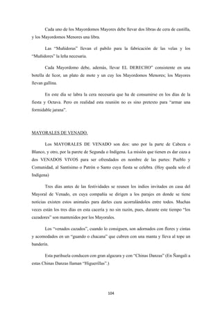 104
Cada uno de los Mayordomos Mayores debe llevar dos libras de cera de castilla,
y los Mayordomos Menores una libra.
Las “Muñidoras” llevan el pabilo para la fabricación de las velas y los
“Muñidores” la leña necesaria.
Cada Mayordomo debe, además, llevar EL DERECHO” consistente en una
botella de licor, un plato de mote y un cuy los Mayordomos Menores; los Mayores
llevan gallina.
En este día se labra la cera necesaria que ha de consumirse en los días de la
fiesta y Octava. Pero en realidad esta reunión no es sino pretexto para “armar una
formidable jarana”.
Los MAYORALES DE VENADO son dos: uno por la parte de Cabeza o
Blanco, y otro, por la parete de Segunda o Indígena. La misión que tienen es dar caza a
dos VENADOS VIVOS para ser ofrendados en nombre de las partes: Pueblo y
Comunidad, al Santísimo o Patrón o Santo cuya fiesta se celebra. (Hoy queda solo el
Indígena)
MAYORALES DE VENADO.
Tres días antes de las festividades se reunen los indios invitados en casa del
Mayoral de Venado, en cuya compañía se dirigen a los parajes en donde se tiene
noticias existen estos animales para darles caza acorralándolos entre todos. Muchas
veces están los tres días en esta cacería y no sin razón, pues, durante este tiempo “los
cazadores” son mantenidos por los Mayorales.
Los “venados cazados”, cuando lo consiguen, son adornados con flores y cintas
y acomodados en un “guando o chacana” que cubren con una manta y lleva al tope un
banderín.
Esta parihuela conducen con gran algazara y con “Chinas Danzas” (En Ñangalí a
estas Chinas Danzas llaman “Higuerillas”.)
 