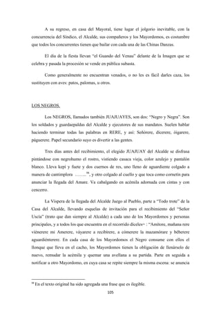 105
A su regreso, en casa del Mayoral, tiene lugar el jolgorio inevitable, con la
concurrencia del Síndico, el Alcalde, sus compañeros y los Mayordomos, es costumbre
que todos los concurrentes tienen que bailar con cada una de las Chinas Danzas.
El día de la fiesta llevan “el Guando del Venau” delante de la Imagen que se
celebra y pasada la procesión se vende en pública subasta.
Como generalmente no encuentran venados, o no les es fácil darles caza, los
sustituyen con aves: patos, palomas, u otros.
Los NEGROS, llamados también JUAJUAYES, son dos: “Negro y Negra”. Son
los soldados y guardaepaldas del Alcalde y ejecutores de sus mandatos. Suelen hablar
haciendo terminar todas las palabras en RERE, y así: Señórere, dícerere, óigarere,
páguerere. Papel secundario suyo es divertir a las gentes.
LOS NEGROS.
Tres días antes del recibimiento, el elegido JUAJUAY del Alcalde se disfrasa
pintándose con negrohumo el rostro, vistiendo casaca vieja, color azulejo y pantalón
blanco. Lleva kepí y fuete y dos cuernos de res, uno lleno de aguardiente colgado a
manera de cantimplora ……..98
La Víspera de la llegada del Alcalde Juego al Pueblo, parte a “Todo trote” de la
Casa del Alcalde, llevando esquelas de invitación para el recibimiento del “Señor
Uscía” (trato que dan siempre al Alcalde) a cada uno de los Mayordomos y personas
principales, y a todos los que encuentra en el recorrido díceles= : “Amítore, mañana rere
víénerere mi Amerere, váyarere a recibírere, a cómerere la mazamórare y béberere
aguardiénterere. En cada casa de los Mayordomos el Negro consume con ellos el
llonque que lleva en el cacho, los Mayordomos tienen la obligación de llenárselo de
nuevo, remudar la acémila y quemar una avellana a su partida. Parte en seguida a
notificar a otro Mayordomo, en cuya casa se repite siempre la misma escena: se anuncia
, y otro colgado al cuello y que toca como cornetín para
anunciar la llegada del Amare. Va cabalgando en acémila adornada con cintas y con
cencerro.
98
En el texto original ha sido agregada una frase que es ilegible.
 