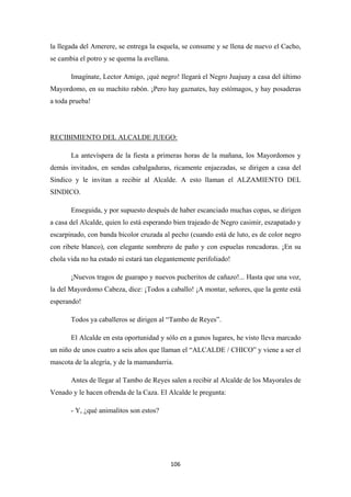 106
la llegada del Amerere, se entrega la esquela, se consume y se llena de nuevo el Cacho,
se cambia el potro y se quema la avellana.
Imagínate, Lector Amigo, ¡qué negro! llegará el Negro Juajuay a casa del último
Mayordomo, en su machito rabón. ¡Pero hay gaznates, hay estómagos, y hay posaderas
a toda prueba!
La antevíspera de la fiesta a primeras horas de la mañana, los Mayordomos y
demás invitados, en sendas cabalgaduras, ricamente enjaezadas, se dirigen a casa del
Síndico y le invitan a recibir al Alcalde. A esto llaman el ALZAMIENTO DEL
SINDICO.
RECIBIMIENTO DEL ALCALDE JUEGO:
Enseguida, y por supuesto después de haber escanciado muchas copas, se dirigen
a casa del Alcalde, quien lo está esperando bien trajeado de Negro casimir, eszapatado y
escarpinado, con banda bicolor cruzada al pecho (cuando está de luto, es de color negro
con ribete blanco), con elegante sombrero de paño y con espuelas roncadoras. ¡En su
chola vida no ha estado ni estará tan elegantemente perifoliado!
¡Nuevos tragos de guarapo y nuevos pucheritos de cañazo!... Hasta que una voz,
la del Mayordomo Cabeza, dice: ¡Todos a caballo! ¡A montar, señores, que la gente está
esperando!
Todos ya caballeros se dirigen al “Tambo de Reyes”.
El Alcalde en esta oportunidad y sólo en a gunos lugares, he visto lleva marcado
un niño de unos cuatro a seis años que llaman el “ALCALDE / CHICO” y viene a ser el
mascota de la alegría, y de la mamandurria.
Antes de llegar al Tambo de Reyes salen a recibir al Alcalde de los Mayorales de
Venado y le hacen ofrenda de la Caza. El Alcalde le pregunta:
- Y, ¿qué animalitos son estos?
 