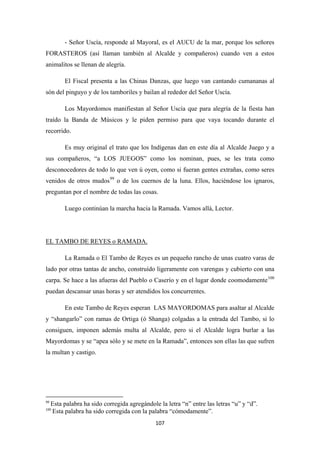 107
- Señor Uscía, responde al Mayoral, es el AUCU de la mar, porque los señores
FORASTEROS (así llaman también al Alcalde y compañeros) cuando ven a estos
animalitos se llenan de alegría.
El Fiscal presenta a las Chinas Danzas, que luego van cantando cumananas al
són del pinguyo y de los tamboriles y bailan al rededor del Señor Uscía.
Los Mayordomos manifiestan al Señor Uscía que para alegría de la fiesta han
traído la Banda de Músicos y le piden permiso para que vaya tocando durante el
recorrido.
Es muy original el trato que los Indígenas dan en este día al Alcalde Juego y a
sus compañeros, “a LOS JUEGOS” como los nominan, pues, se les trata como
desconocedores de todo lo que ven ú oyen, como si fueran gentes extrañas, como seres
venidos de otros mudos99
Luego continúan la marcha hacia la Ramada. Vamos allá, Lector.
o de los cuernos de la luna. Ellos, haciéndose los ignaros,
preguntan por el nombre de todas las cosas.
La Ramada o El Tambo de Reyes es un pequeño rancho de unas cuatro varas de
lado por otras tantas de ancho, construído ligeramente con varengas y cubierto con una
carpa. Se hace a las afueras del Pueblo o Caserío y en el lugar donde coomodamente
EL TAMBO DE REYES o RAMADA.
100
En este Tambo de Reyes esperan LAS MAYORDOMAS para asaltar al Alcalde
y “shangarlo” con ramas de Ortiga (ó Shanga) colgadas a la entrada del Tambo, si lo
consiguen, imponen además multa al Alcalde, pero si el Alcalde logra burlar a las
Mayordomas y se “apea sólo y se mete en la Ramada”, entonces son ellas las que sufren
la multan y castigo.
puedan descansar unas horas y ser atendidos los concurrentes.
99
Esta palabra ha sido corregida agregándole la letra “n” entre las letras “u” y “d”.
100
Esta palabra ha sido corregida con la palabra “cómodamente”.
 