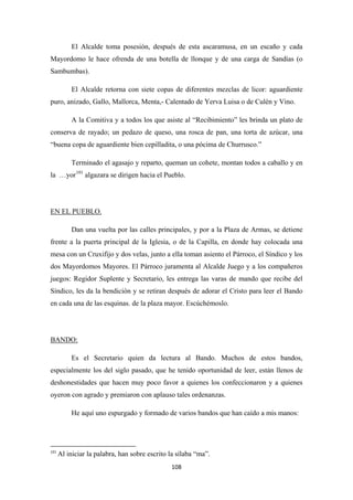 108
El Alcalde toma posesión, después de esta ascaramusa, en un escaño y cada
Mayordomo le hace ofrenda de una botella de llonque y de una carga de Sandías (o
Sambumbas).
El Alcalde retorna con siete copas de diferentes mezclas de licor: aguardiente
puro, anizado, Gallo, Mallorca, Menta,- Calentado de Yerva Luisa o de Culén y Vino.
A la Comitiva y a todos los que asiste al “Recibimiento” les brinda un plato de
conserva de rayado; un pedazo de queso, una rosca de pan, una torta de azúcar, una
“buena copa de aguardiente bien cepilladita, o una pócima de Churrusco.”
Terminado el agasajo y reparto, queman un cohete, montan todos a caballo y en
la …yor101
algazara se dirigen hacia el Pueblo.
Dan una vuelta por las calles principales, y por a la Plaza de Armas, se detiene
frente a la puerta principal de la Iglesia, o de la Capilla, en donde hay colocada una
mesa con un Cruxifijo y dos velas, junto a ella toman asiento el Párroco, el Síndico y los
dos Mayordomos Mayores. El Párroco juramenta al Alcalde Juego y a los compañeros
juegos: Regidor Suplente y Secretario, les entrega las varas de mando que recibe del
Síndico, les da la bendición y se retiran después de adorar el Cristo para leer el Bando
en cada una de las esquinas. de la plaza mayor. Escúchémoslo.
EN EL PUEBLO.
Es el Secretario quien da lectura al Bando. Muchos de estos bandos,
especialmente los del siglo pasado, que he tenido oportunidad de leer, están llenos de
deshonestidades que hacen muy poco favor a quienes los confeccionaron y a quienes
oyeron con agrado y premiaron con aplauso tales ordenanzas.
BANDO:
He aquí uno espurgado y formado de varios bandos que han caído a mis manos:
101
Al iniciar la palabra, han sobre escrito la sílaba “ma”.
 