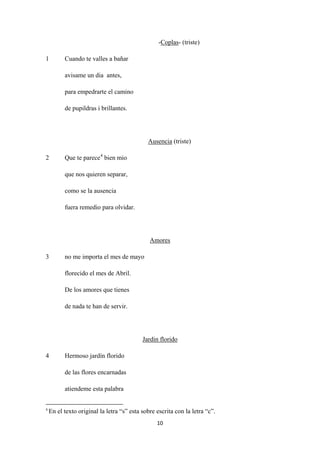 10
-Coplas
1 Cuando te valles a bañar
- (triste)
avisame un dia antes,
para empedrarte el camino
de pupildras i brillantes.
Ausencia
2 Que te parece
(triste)
4
que nos quieren separar,
bien mio
como se la ausencia
fuera remedio para olvidar.
3 no me importa el mes de mayo
Amores
florecido el mes de Abril.
De los amores que tienes
de nada te han de servir.
4 Hermoso jardín florido
Jardin florido
de las flores encarnadas
atiendeme esta palabra
4
En el texto original la letra “s” esta sobre escrita con la letra “c”.
 