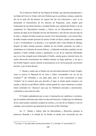 109
“En el delicioso Pueblo de San Miguel de Sóndor, que adormita plácidamente a
las faldas del Cerro La Viuda y del cerro Pashirca que es su defensa y atalaya, siendo las
dos de la tarde del día primero de Agosto del año mil ochocientos y pito, se ha
presentado el Generalísimo de los ejércitos de Pingorelas, como elegido gran
Gobernador de este dicho huachito y olvidado Pueblo, por voluntad del Síndico y de sus
compinches los Mayordomos Grandes y Chicos, de las Mayordomitas mayores y
menores de edad, de los llamados devotos del Santísimo y más devotos aún del Jugo de
la caña, y, después de haber jurado por nuestro Amo Sacramentado, y por nuestro Rey,
de haber tomado tomado posesión de nuestro Tambo de Reyes, dando cuatro zapatetas
al aire y revolcándonos a la derecha y a la izquierda sobre verde alfonbra de Shanga,
después de haber tomado posesión, también de este Pueblo, paseando sus calles y
sentándonos en el taburete de nuestro Palacio, , y habiendo escuhcado y parlado con mis
regidores y haber recibido consejo y aprobación, en uso de las supremas dificultades
que se me han otorgado para Gobernador el Pueblo, amolar gente,y decretar leyes, las
cuales observarán estrictamente mis súbditos durante mi fugaz gobierno, y los que a
este Pueblo lleguen o pasen, durante su permanencia en él, me ha parecido conveniente
decretar, y por lo tanto decreto:
1°. Mando y ordeni que el Síndico de esta festividad adornará el Santo Templo,
como lo merece la Majestad de mi Amo y Señor, recamándolo con oro de los
lavadreos102
El Templo resplandecerá por su aseo e iluminación con candeleros y mecheros,
que los tendrán suficientes para todos los días del Octavario. Cuidará que los habitantes
de los cuatro puntos cardinales arreglen las ermitas, y en caso de no obedecer a este mi
mandato, será el primero que deportaré de esta tierra al Río Chinchipe.
del Chinchipe y con plata piña, para lo cual comisionará al mejor
“mishero” de la comarca para que descubra el lugar en donde pueda recogerse con
escoba, y adivine en qué Moral o Molle o piedra grande los viejos ochentones y tacaños
tienen enterrados los “churucos” para que los Muñidores procedan a decomizarlos,
cortándoles a estos antes las uñas.
Art. 2°.- Mando y ordeno: Que las Mayordomas y Mayorales preparen la
pintoresca Ramada a la entrada de mi Pueblo en donde seré reconocido por mis
102
La letra “r” ha sido sobre escrita con la letra “e”, y la letra “e” con la letra “r”.
 