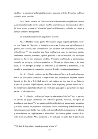 110
súbditos, y a quienes se les brindará la conserva que quita el dolor de muelas, y el licor
que quita penas y resfrío.
En el Pueblo alistarán mi Palacio residencial lujosamente arreglado con cortinas
y guirnaldas fabricadas por las arañas y muebles confortables de fino material de adobe.
En lugar seguro prepararán “el macho” para los delincuentes, revisarán las chapas y
cerrojos yetrancas de seguridad.
En la fachada se enarbolará en pabellón nacional.
Art. 3°. Mando y ordeno que los Mayordomos tengan en punto de “tumba cholo”
un gran Noque de Churrusco y Veinticinco piscos de llonque para que refresquen al
gaznate, mis vasallos y mis acompañantes. Que no falten las Chinas Danzas, Chimbos,
ni los Negros. Y, para amenizar esta fiesta notificarán a todos los que tienen quenas,
rondadores, tambores, bombitos, y pititos, para que al són de las tristes y de las alegres
calmen sus ñervos mis shumados súbditos. Prepararán cuchipandas y pachamancas,
matando los borregos y cabritos necesarios, no faltando en ningún caso ni los ricos
cuyes, el seco de tripas, el sango, los timbolitos, y los rompopes y diamantinas. Al no
cumplir se les castigará severamente a presencia de todos con cincuenta cabuyasos.
Art. 4°. – Mando y ordeno que los Mayordomos Cabeza y Segunda alimenten
bien a los ciudadanos sacándoles la tripa de mal año, ahorrándoles encender candela
durante los días de la festividad, para lo cual matarán un toro que no sea fiado, ni
arreado de potrero o majada alguno, y tendrán listas las yucas y guineos necesarios. Al
no cumplir serán deportados al cerro La Viuda para que sepan lo que es tener las tripas
vacías y el güergüero seco.
Art. 5°. –Mando y ordeno que los procuradores después de las Vísperas quemen
un castillo de juegos artificiales, con caballitos jardines, volcanes, buscapites en
abundancia para ahorra103
103
Al final de ésta palabra ha sido agregada la letra “r”.
a los araganes súbditos el trabajo de sacarse estos animalitos
y no se les inconen los pizabarros, lucecitas de colores, tronadores y de flores rueditas y
palomitas con pasaje de ida. Este castillo será quemado al són empalagoso de la jubilada
y única diana de los “sopletes peor es a la sordina”. Se elevarán globos cuidando de no
inflar a los gordiflones. Al no cumplirse se les castigará con ocho días de cárcel para
 