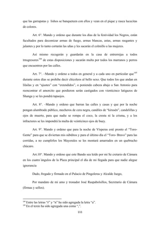 111
que las garrapatas y lishos se banqueteen con ellos y vean en el pique y rasca lucecitas
de colores.
Art. 6°. Mando y ordeno que durante los días de la festividad los Negros, están
facultados para decomizar armas de fuego, armas blancas, astas, armas rasgantes y
jalantes y por lo tanto cortarán las uñas y les sacarán el colmillo a las mujeres.
Así mismo recogerán y guardarán en la casa de entrerrejas a todos
trnsgresores104
Art. 7°. –Mando y ordeno a todos en general y a cada uno en particular que
de estas disposiciones y sacarán multa por todos los marranos y perros
que encuentren por las calles.
105
Art. 8°. –Mando y ordeno que barran las calles y casas y que por la noche
pongan alumbrado público, mecheros de cera negra, candiles de “kirusén”, candelillas y
ojos de muerto, para que nadie se rompa el coco, la cresta ni la crisma, y a los
infractores se les impondrá la multa de veinticinco ojos de buey.
durante estos días se prohibe decir chicoleos al bello sexo. Que todos los que andan en
lilailas y en “ajustes” con “extendidos”, o poniendo cabeza abajo a San Antonio para
reencontrar el amorcito que perdieron serán castigados con vienticinco latigazos de
Shanga y se les pondrá tapaojos.
Art. 9°. Mando y ordeno que para la noche de Vísperas esté pronto el “Toro-
Gente” para que se diviertan mis súbditos y para el último día el “Toro- Bravo” para las
corridas, a no cumplirlos los Mayorales se les montará amarrados en un quebracho
chúcaro.
Art.10°. Mando y ordeno que este Bando sea leído por mi Se cretario de Cámara
en los cuatro´ángulos de la Plaza principal el día de mi llegada para que nadie alegue
ignorancia
Dado, fregado y firmado en el Palacio de Pingoleras y Alcalde Juego,
Por mandato de mi amo y tronador José Raspabolsillos, Secretario de Cámara
(firmas y sellos).
104
Entre las letras “r” y “n” ha sido agregada la letra “a”.
105
En el texto ha sido agregada una coma “,”.
 