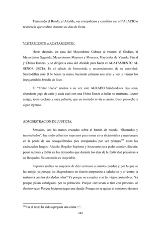 112
Terminado el Bando, el Alcalde, sus compañeros y comitiva van al PALACIO o
residencia que tendrán durante los días de fiesta.
Horas después, en casa del Mayordomo Cabeza se reunen: el Síndico, el
Mayordomo Segundo, Mayordomos Mayores y Menores, Mayorales de Venado, Fiscal
y Chinas Danzas, y se dirigen a casa del Alcalde para hacer el ACATAMIENTO AL
SEÑOR USCIA. Es el saludo de bienvenida y reconocimiento de su autoridad.
Searrodillan ante él le besan la mano, haciendo primero una cruz y van y vienen los
impajaritables brindis de licor.
VISITAMIENTO o ACATAMIENTO/.
El “SEñor Uscía” retorna a su vez este AGRADO brindándoles rica sena,
abundante jugo de caña y cada cual con una China Danza a bailar su marinera. Lector
amigo, toma cuchara y saca pañuelo, que un invitado invita a ciento, Buen provecho y
sigue leyendo.
Sentados, con las manos cruzadas sobre el bastón de mando, “Shumados y
trasnochados”, haciendo esfuerzos supremos para tomar aires dictatoriales y mantenerse
en la peaña de sus desequilibrados pies enzapatados por vez primera
ADMINISTRACION DE JUSTICIA.
106
Imponen multas no mayores de diez centavos a cuantos pueden y por lo que se
les antoje, ya porque los Mayordomos no fueron tempranito a saludarlos y a “cortar la
mañanita con los dos dedos ralos” Ya porque no cumplen con las viejas costumbres; Ya
porque pasan cabalgados por la población. Porque conversan o ríen con personas de
distinto sexo. Porque hicieron pagar una deuda. Porque no se quitan el sombrero durante
están los
cachazudos Juegos: Alcalde, Regidor Suplente y Secretario para poder atender, discutir,
pesar razones y fallar en las demandas que durante los días de la festividad presantan a
su Despacho. Su sentencia es inapelable.
106
En el texto ha sido agregada una coma “,”.
 