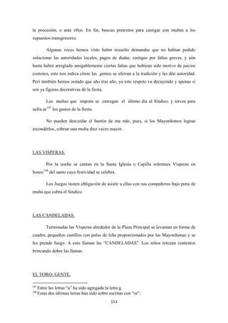 113
la procesión, o ante ellos. En fin, buscan pretextos para castigar con multas a los
supuestos transgresores.
Algunas veces hemos visto haber resuelto demandas que no habían podido
solucionar las autoridades locales, pagos de dudas, castigos por faltas graves, y aún
hasta haber arreglado amigablemente ciertas faltas que hubiean sido motivo de juicios
costosos, esto nos indica cómo las gentes se aferran a la tradición y les dén autoridad.
Peri también hemos notado que año tras año, ya este respeto va decayendo y apenas si
son ya figuras decorativas de la fiesta.
Las multas que impone se entregan el último día al Síndico. y sirven para
sufra ar107
No pueden descuidar el bastón de ma ndo, pues, si los Mayordomos logran
escondérlos, cobran una multa diez veces mayor.
los gastos de la fiesta.
Por la noche se cantan en la Santa Iglesia o Capilla solemnes Vísperas en
honro
LAS VISPERAS.
108
Los Juegos tienen obligación de asistir a ellas con sus compañeros bajo pena de
multa que cobra el Síndico.
del santo cuya festividad se celebra.
Terminadas las Vísperas alrededor de la Plaza Principal se levantan en forma de
cuadro, pequeños castillos con palos de leña proporcionados por las Mayordomas y se
les prende fuego. A esto llaman las “CANDELADAS”. Los niños retozan contentos
brincando dobre las llamas.
LAS CANDELADAS.
107
Entre las letras “a” ha sido agregada la letra g.
EL TORO- GENTE.
108
Estas dos últimas letras han sido sobre escritas con “or”.
 