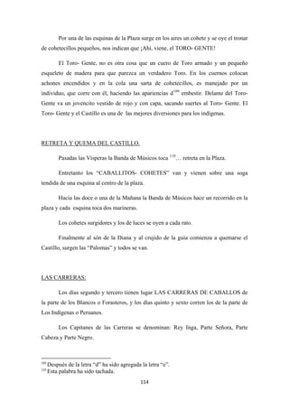 114
Por una de las esquinas de la Plaza surge en los aires un cohete y se oye el tronar
de cohetecillos pequeños, nos indican que ¡Ahí, viene, el TORO- GENTE!
El Toro- Gente, no es otra cosa que un cuero de Toro armado y un pequeño
esqueleto de madera para que parezca un verdadero Toro. En los cuernos colocan
achones encendidos y en la cola una sarta de cohetecillos, es manejado por un
individuo, que corre con él, haciendo las apariencias d109
embestir. Delante del Toro-
Gente va un jovencito vestido de rojo y con capa, sacando suertes al Toro- Gente. El
Toro- Gente y el Castillo es una de las mejores diversiones para los indígenas.
Pasadas las Vísperas la Banda de Músicos toca
RETRETA Y QUEMA DEL CASTILLO.
110
Entretanto los “CABALLITOS- COHETES” van y vienen sobre una soga
tendida de una esquina al centro de la plaza.
… retreta en la Plaza.
Hacia las doce o una de la Mañana la Banda de Músicos hace un recorrido en la
plaza y cada esquina toca dos marineras.
Los cohetes surgidores y los de luces se oyen a cada rato.
Finalmente al són de la Diana y al crujido de la guía comienza a quemarse el
Castillo, surgen las “Palomas” y todos se van.
Los días segundo y tercero tienen lugar LAS CARRERAS DE CABALLOS de
la parte de los Blancos o Forasteros, y los días quinto y sexto corren los de la parte de
Los Indígenas o Peruanos.
LAS CARRERAS:
Los Capitanes de las Carreras se denominan: Rey Inga, Parte Señora, Parte
Cabeza y Parte Negro.
109
Después de la letra “d” ha sido agregada la letra “e”.
110
Esta palabra ha sido tachada.
 
