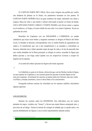 115
El CAPITAN PARTE REY INGA, lleva como insignia una golilla por cuello,
una diadema de plumas en la frente, los pantalones terminan en tres puntas. El
CAPITAN PARTE SEÑORA lleva un gran sombrero de mujer, adornado con cintas y
espejos, blusa de color y una manta o rebozo atravesado al pecho en forma de banda.
LOS CAPITANES PARTE CABEZA Y PARTE NEGRO, solo llevan cintas y espejos
en el sombrero y el Negro, el rostro teñido de este color. Los cuatro Capitanes llevan un
gallardete de color.
Reunidos los Capitanes con sus SOLDADOS o CARRERAS, en sendas
caballerías que lucen ricas bridas y elegantes monturas se dirigen al Palacio del Señor
Uscía, le brindan el derecho correspondiente esto es media botella de aguardiente per
cápita y le manifiestan que van a dar cumplimiento a su mandato y solicitaban su
licencia, obtenida esta y haber apurado copas de jugo de caña y al són de pasacalle dan
una vuelta alrededor de la Plaza principal, se dirigen al centro, acuerdan la figura que
deben ejecutar y van luego cada Capitán con sus respectivos Carreras a ocupar los
ángulos de la esquinas.
A la señal del cohete ejecutan las figuras del modo siguiente:
111
La Caballería se guía en la forma y dirección que van las flechas; hecha la figura
en una esquina los Capitanes y sus carreras pasan ha ejecutar la misma figura en las
otras tres esquinas. Al terminar las carreras se juntan todos los Carreras, dan una vuelta
a la Plaza y arrojan caremelos, cocos ú otras frutas a los concurrentes.
Enseguida realizan carreras de velocidad con los mejores caballos, haciéndose
algunas apuestas.
Durante las carreras salen los HUISHCOS. Son individuos con los rostros
pintados de negro, vestidos con “Anacu” y llevan una manta blanca semejando alas, y
provistos de un látigo. Tienen la misión de castigar al soldado que se queda atrás o no
ejecuta debidamente las figuras o cae al suelo imponiéndoles además multas.
LOS HUISHCOS.
111
Falta completar los graficos de Molino de vientos y los otros.
 