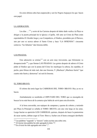116
En estos últimos años han esaparecido y son los Negros Juajuayes los que hacen
este papel.
Los días …
LA ADORACION.
112
y sexto de las Carreras después de haber dado vuelta a la Plaza se
dirigen a la puerta principal de la Iglesia o Capilla. Allí ante un Cristo de Plata están
esperándolos El Alcalde Juego y sus Compañeros, el Síndico, presididos por el Párroco,
uno por uno se acerca adorar el Santo Cristo y hace “LA OFRENDA”: cincuenta
centavos, “los faltantes” dan limosna doble.
Esta adoración se ermina
LAS PISADAS.
113
con un acto muy irreverente, que felizmente va
desapareciendo114
y que llaman LAS PISADAS. Las gentes después de adorar el Cristo
piden al Síndico que con la peana del Cristo les machuque la cabeza, las espaldas, el
pecho, para librase de todo mal, dan una limosna, Y ¡Machuca! ¡Machuca fuerte! “que
cuanto más fuerte y demorosa” así será la limosna.
El sétimo día tenía lugar las CARRERAS DEL TORO- BRAVO. Hoy ya no se
hacen.
EL TORO BRAVO.
Anteladamente se nombraba el DIPUTADO DEL TORO que se encargaba de
buscar la res más brava de la comarca qiue había de servir para esta diversión.
A la hora convenida, con repiques de campanas y quema de cohetes y teniendo
por Plaza la Principal se soltaba el TORO- BRAVO, con una veta larga en las astas.
Luego hacían su aparición LOS CARRERAS, quienes, después de hacer la pantomima
de sacar suertes, debían coger al Toro- Bravo y luchar con él hasta conseguir derribarlo
112
Las palabras “segundo” y “tercero” están escritas una sobre otra.
113
Al iniciar ésta palabra ha sido agregada la letra “t”.
114
En el texto ha sido agregada una coma “,”.
 