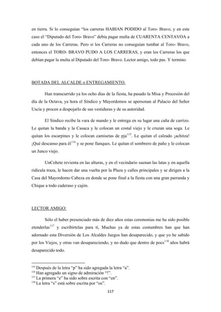117
en tierra. Si lo conseguían “los carreras HABIAN PODIDO al Toro- Bravo, y en este
caso el “Diputado del Toro- Bravo” debía pagar multa de CUARENTA CENTAVOA a
cada uno de los Carreras. Pero si los Carreras no conseguían tumbar al Toro- Bravo,
entonces el TORO- BRAVO PUDO A LOS CARRERAS, y eran los Carreras los que
debían pagar la multa al Diputado del Toro- Bravo. Lector amigo, todo pas. Y termino.
Han transcurrido ya los ocho días de la fiesta, ha pasado la Misa y Procesión del
día de la Octava, ya hora el Síndico y Mayordomos se apersonan al Palacio del Señor
Uscía y procen a despojarlo de sus vestiduras y de su autoridad.
BOTADA DEL ALCALDE o ENTREGAMIENTO.
El Síndico recibe la vara de mando y le entrega en su lugar una caña de carrizo.
Le quitan la banda y la Casaca y le colocan un costal viejo y le cruzan una soga. Le
quitan los escarpines y le colocan camisetas de pja115
. Le quitan el calzado ¡achitza!
¡Qué descanso para él116
UnCohete revienta en las alturas, y en el vecindario suenan las latas y en aquella
ridícula traza, le hacen dar una vuelta por la Plaza y calles principales y se dirigen a la
Casa del Mayordomo Cabeza en donde se pone final a la fiesta con una gran parranda y
Chique a todo caderaso y cajón.
y se pone llanques. Le quitan el sombrero de paño y le colocan
un Junco viejo.
Sólo el haber presenciado más de diez años estas ceremonias me ha sido posible
etenderlas
LECTOR AMIGO:
117
y escribírtelas para tí, Muchas ya de estas costumbres han que han
adornado esta Diversión de Los Alcaldes Juegos han desaparecido, y que yo he sabido
por los Viejos, y otras van desapareciendo, y no dudo que dentro de pocs118
115
Después de la letra “p” ha sido agregada la letra “a”.
años habrá
desaparecido todo.
116
Han agregado un signo de admiración “!”.
117
La primera “e” ha sido sobre escrita con “en”.
118
La letra “s” está sobre escrita por “os”.
 