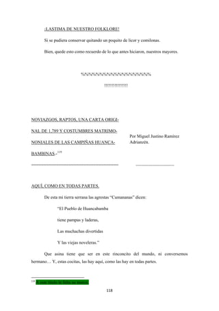 118
¡
Si se pudiera conservar quitando un poquito de licor y comilonas.
LASTIMA DE NUESTRO FOLKLORE!
Bien, quede esto como recuerdo de lo que antes hiciaron, nuestros mayores.
%%%%%%%%%%%%%%%%%%%
!!!!!!!!!!!!!!!!
NOVIAZGOS, RAPTOS, UNA CARTA ORIGI-
NAL DE 1,789 Y COSTUMBRES MATRIMO-
NONIALES DE LAS CAMPIÑAS HUANCA-
BAMBINAS.-119
=================================== -------------------------------
De esta mi tierra serrana las agrestas “Cumananas” dicen:
AQUÍ, COMO EN TODAS PARTES.
“El Pueblo de Huancabamba
tiene pampas y laderas,
Las muchachas divertidas
Y las viejas noveleras.”
Que asina tiene que ser en este rinconcito del mundo, ni conversemos
hermano… Y, estas cocitas, las hay aquí, como las hay en todas partes.
119
A este titulo le falta su marco.
Por Miguel Justino Ramírez
Adrianzén.
 