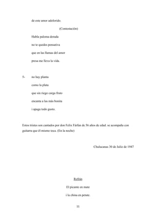 11
de este amor adolorido.
(Contestación)
Habla paloma dorada
no te quedes pensativa
que en las llamas del amor
presa me lleva la vida.
5- no hay planta
como la plata
que sin riego carga fruto
encanta a las más bonita
i apaga todo gusto.
Estos tristes son cantados por don Felix Fárfan de 56 años de edad. se acompaña con
guitarra que él mismo toca. (En la noche)
Chulucanas 30 de Julio de 1947
El picante en mate
Refrán
i la china en petate.
 