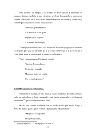 119
Pero dejemos las pampas y las laderas en donde retozan y ramonean los
ganados; dejemos, también, a esas viejecitas noveleras desgranando su cosecha de
chismes e historietas en el lecho de su tranquila inacción con dueñas y domésticas y
cantando para su consuelo aquella otra cumanana:
“Pensando, pensando vivo,
Y el pensar no se me quita,
El plazo de va llegando,
Y la muerte llevo cerquita.”
Y enfoquemos nuestra visual a las muchachas divertidas que juegan al escondite
con Cupido, pero que han olvidado que a la Violeta se la busca en el escondite de su
verde follaje y que la preciosa perla se guarda en cofre seguro.
Y otra cumanana pastoril les da este consejo:
“La cinta de tu sombrero,
No sea muy colorada.
Mujer que quiere ser casada,
Que se oculte primero.”
Matrimonio y mortaja del cielo bajan, y a estas muchachas divertidas sábeles a
cacho quemado el que al fin de esta pecadora vida han de ser contadas en el número de
las slteronas
PERO MATRIMONIO Y MORTAJA.
120
De allí, que en estos novísimos días, no pueden resistir por mucho tiempo el
flirteo del meloso galán a quien avientan a boca de jarro esta cumanana:
que no tuvieron quien las cotice.
“Me perece un imposible
El dejarte de querer,
120
Luego de la primera “s” han agregado la letra “o”.
 