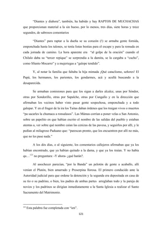 121
“Diantes y diahora”, también, ha habido y hay RAPTOS DE MUCHACHAS
que proporcionan material a la sin hueso, por lo menos, tres días, siete horas y trece
segundos, de sabrosos comentarios
“Diantes” para raptar a la dueña se su corazón (!) se armaba gente fornida,
emponchada hasta los talones, se tenía listas bestias para el escape y para la remuda en
cada jornada de camino. La hora aparente era “al golpe de la oración” cuando el
Chilalo daba su “tercer repique” se sorprendía a la damita, se la cargaba a “cucho”,
como SSanto Mocarro” y a mujeriegas a “galope tendido”.
Y, al notar la familia que faltaba la hija mimada ¡Qué cataclismo, señores! El
Papá, los hermanos, los parientes, los gendarmes, acá y acullá buscando a la
desaparecida.
Se armaban comisiones para que los sigan a darles alcalce, unas por Sóndor,
otras por Sondorillo, otras por Sapalche, otras por Cungallo y en la dirección que
afirmaban los vecinos haber visto pasar gente sospechosa, emponchada y a todo
galopar. Y en el fragor de la ira los Taitas daban órdenes que los traigan vivos o muertos
“pa sacarles la chumaca a ronsalasos”. Las Mámas corrían a poner velas a San Antonio,
sobre un papelito en que habían escrito el nombre de las salidas del pueblo y estaban
atentas a, ver sobre qué nombre caían las cenizas de las pavesa, y seguirlos por allí, y le
pedían al milagroso Paduano que: “parescan pronto, que los encuentren por allí no más,
que no les pase nada.”
A los dós días, o al siguiente, los comentarios callejeros afirmaban que ya los
habían encontrado, que ya habían quitado a la dama, y que ya los traían. Y no había
qu…121
Al anochecer parecían, “por la Banda” un pelotón de gente a acaballo, allí
venían el Plutón, bien amarrado y Proserpina llorosa. El primero conducido ante la
Autoridad judicial para que ordene la detención y la segunda era depositada en casa de
su tío o su padrino, o bien, los padres de ambas partes arreglaban todo y la pareja de
novios y los padrinos se dirigían inmediatamente a la Santa Iglesia a realizar el Santo
Sacramento del Matrimonio.
no preguntara: -Y ahora- ¿qué harán?.
121
Esta palabra fue completada con “ien”.
 
