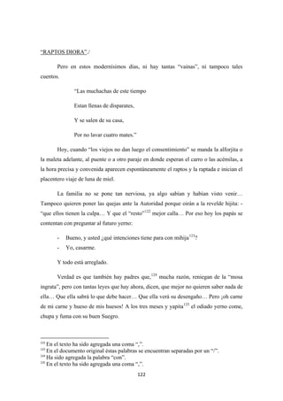 122
“RAPTOS DIORA”
Pero en estos modernísimos días, ni hay tantas “vainas”, ni tampoco tales
cuentos.
./
“Las muchachas de este tiempo
Estan llenas de disparates,
Y se salen de su casa,
Por no lavar cuatro mates.”
Hoy, cuando “los viejos no dan luego el consentimiento” se manda la alforjita o
la maleta adelante, al puente o a otro paraje en donde esperan el carro o las acémilas, a
la hora precisa y convenida aparecen espontáneamente el raptos y la raptada e inician el
placentero viaje de luna de miel.
La familia no se pone tan nerviosa, ya algo sabían y habían visto venir…
Tampoco quieren poner las quejas ante la Autoridad porque oirán a la revelde hijita: -
“que ellos tienen la culpa… Y que el “resto”122
- Bueno, y usted ¿qué intenciones tiene para con mihija
mejor calla… Por eso hoy los papás se
contentan con preguntar al futuro yerno:
123
- Yo, casarme.
?
Y todo está arreglado.
Verdad es que también hay padres que,124
mucha razón, reniegan de la “mosa
ingrata”, pero con tantas leyes que hay ahora, dicen, que mejor no quieren saber nada de
ella… Que ella sabrá lo que debe hacer… Que ella verá su desengaño… Pero ¡oh carne
de mi carne y hueso de mis huesos! A los tres meses y yapita125
el odiado yerno come,
chupa y fuma con su buen Suegro.
122
En el texto ha sido agregada una coma “,”.
123
En el documento original éstas palabras se encuentran separadas por un “/”.
124
Ha sido agregada la palabra “con”.
125
En el texto ha sido agregada una coma “,”.
 