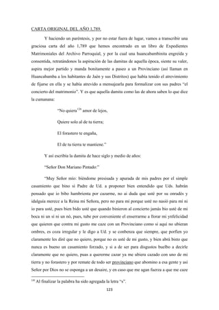 123
Y haciendo un paréntesis, y por no estar fuera de lugar, vamos a transcribir una
graciosa carta del año 1,789 que hemos encontrado en un libro de Expedientes
Matrimoniales del Archivo Parroquial, y por la cual una huancabambinita engreída y
consentida, retratándonos la aspiración de las damitas de aquella época, siente su valer,
aspira mejor partido y manda bonitamente a paseo a un Provinciano (así llaman en
Huancabamba a los habitantes de Jaén y sus Distritos) que había tenido el atrevimiento
de fijarse en ella y se había atrevido a mensajearla para formalizar con sus padres “el
concierto del matrimonio”. Y es que aquella damita como las de ahora saben lo que dice
la cumanana:
CARTA ORIGINAL DEL AÑO 1,789.
“No quiera126
Quiere solo al de tu tierra;
amor de lejos,
El forastero te engaña,
El de tu tierra te mantiene.”
Y así escribía la damita de hace siglo y medio de años:
“Señor Don Mariano Pintado:”
“Muy Señor mío: bíéndome presisada y apurada de mis padres por el simple
casamiento que bino si Padre de Ud. a proponer bien entendido que Uds. habrán
pensado que io bibo hambrienta por cazarme, no ai duda que usté por su onradés y
idalguía merece a la Reina mi Señora, pero no para mí porque usté no nasió para mí ni
io para usté, pues bien bido usté que quando binieron al concierto jamás bio usté de mi
boca ni un sí ni un nó, pues, tube por conveniente el enserrarme a llorar mi ynfelicidad
que quieren que contra mi gusto me caze con un Provinciano como si aquí no ubieran
ombres, es coza irregular y le digo a Ud. y se conbenza que siempre, que porfíen yo
claramente les diré que no quiero, porque no es usté de mi gusto, y bien abrá bisto que
nunca es bueno un casamiento forzado, y si a de ser para disgustos buelbo a decirle
claramente que no quiero, puas a quererme cazar ya me ubiera cazado con uno de mi
tierra y no forastero y por remate de todo ser provinciano
126
Al finalizar la palabra ha sido agregada la letra “s”.
que abomino a esa gente y así
Señor por Dios no se osponga a un desaire, y en caso que me agan fuerza a que me caze
 
