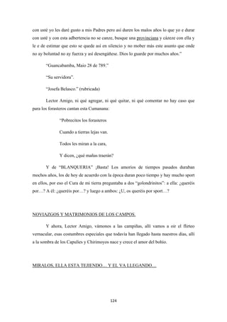 124
con usté yo les daré gusto a mis Padres pero así duren los malos años lo que yo e durar
con usté y con esta adbertencia no se canze, busque una provinciana
“Guancabamba, Maio 28 de 789.”
y cázeze con ella y
le e de estimar que esto se quede así en silencio y no mober más este asunto que onde
no ay boluntad no ay fuerza y así desengáñese. Dios lo guarde por muchos años.”
“Su servidora”.
“Josefa Belasco.” (rubricada)
Lector Amigo, ni qué agregar, ni qué quitar, ni qué comentar no hay caso que
para los forasteros cantan esta Cumanana:
“Pobrecitos los forasteros
Cuando a tierras lejas van.
Todos les miran a la cara,
Y dicen, ¿qué mañas traerán?
Y de “BLANQUERIA” ¡Basta! Los amoríos de tiempos pasados duraban
mochos años, los de hoy de acuerdo con la época duran poco tiempo y hay mucho sport
en ellos, por eso el Cura de mi tierra preguntaba a dos “golondrinitos”: a ella: ¿queréis
por…? A él: ¿queréis por…? y luego a ambos: ¿U, os queréis por sport…?
Y ahora, Lector Amigo, vámonos a las campiñas, allí vamos a oir el flirteo
vernacular, esas costumbres especiales que todavía han llegado hasta nuestros días, allí
a la sombra de los Capulíes y Chirimoyos nace y crece el amor del bohío.
NOVIAZGOS Y MATRIMONIOS DE LOS CAMPOS.
MIRALOS, ELLA ESTA TEJIENDO… Y EL VA LLEGANDO…
 