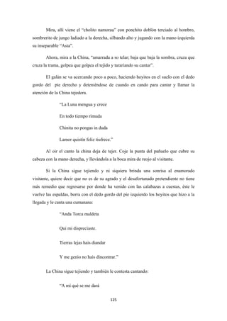 125
Mira, allí viene el “cholito namorau” con ponchito doblón terciado al hombro,
sombrerito de jungo ladiado a la derecha, silbando alto y jugando con la mano izquierda
su inseparable “Asta”.
Ahora, mira a la China, “amarrada a so telar; baja que baja la sombra, cruza que
cruza la trama, golpea que golpea el tejido y tarariando su cantar”.
El galán se va acercando poco a poco, haciendo hoyitos en el suelo con el dedo
gordo del pie derecho y deteniéndose de cuando en cando para cantar y llamar la
atención de la China tejedora.
“La Luna mengua y crece
En todo tiempo rimuda
Chinita no pongas in duda
Lamor quistín feliz tiufrece.”
Al oir el canto la china deja de tejer. Coje la punta del pañuelo que cubre su
cabeza con la mano derecha, y llevándola a la boca mira de reojo al visitante.
Si la China sigue tejiendo y ni siquiera brinda una sonrisa al enamorado
visitante, quiere decir que no es de su agrado y el desafortunado pretendiente no tiene
más remedio que regresarse por donde ha venido con las calabazas a cuestas, éste le
vuelve las espaldas, borra con el dedo gordo del pie izquierdo los hoyitos que hizo a la
llegada y le canta una cumanana:
“Anda Torca maldeta
Qui mi dispreciaste.
Tierras lejas hais diandar
Y me genio no hais dincontrar.”
La China sigue tejiendo y también le contesta cantando:
“A mí qué se me dará
 