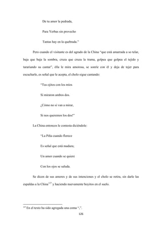 126
De tu amor la pedrada,
Para Yerbas sin provecho
Tantas hay en la quebrada.”
Pero cuando el visitante es del agrado de la China “que está amarrada a so telar,
baja que baja la sombra, cruza que cruza la trama, golpea que golpea el tejido y
tarariando su cantar”, élla le mira amorosa, se sonríe con él y deja de tejer para
escucharle, es señal que le acepta, el cholo sigue cantando:
“Tus ojitos con los míos
Si miraron ambos dos.
¿Cómo no si van a mirar,
Si nos queremos los dos!”
La China entonces le contesta diciéndole:
“La Piña cuando florece
Es señal que está madura;
Un amor cuando se quiere
Con los ojos se saluda.
Se dicen de sus amores y de sus intenciones y el cholo se retira, sin darle las
espaldas a la China127
127
En el texto ha sido agregada una coma “,”.
y haciendo nuevamente hoyitos en el suelo.
 