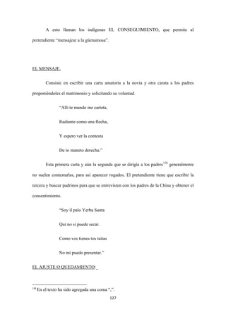 127
A esto llaman los indígenas EL CONSEGUIMIENTO, que permite al
pretendiente “mensajear a la güenamosa”.
Consiste en escribir una carta amatoria a la novia y otra carata a los padres
proponiéndoles el matrimonio y solicitando su voluntad.
EL MENSAJE.
“Allí te mando me carteta,
Radiante como una flecha,
Y espero ver la contesta
De to maneto derecha.”
Esta primera carta y aún la segunda que se dirigía a los padres128
“Soy il palo Yerba Santa
generalmente
no suelen contestarlas, para así aparecer rogados. El pretendiente tiene que escribir la
tercera y buscar padrinos para que se entrevisten con los padres de la China y obtener el
consentimiento.
Qui no si puede secar.
Como vos tienes tos taitas
No mi puedo presentar.”
EL AJUSTE O QUEDAMIENTO
128
En el texto ha sido agregada una coma “,”.
:_
 