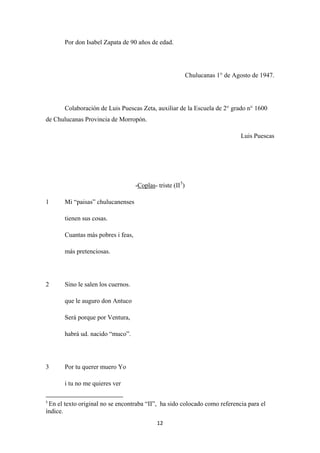 12
Por don Isabel Zapata de 90 años de edad.
Chulucanas 1° de Agosto de 1947.
Colaboración de Luis Puescas Zeta, auxiliar de la Escuela de 2° grado n° 1600
de Chulucanas Provincia de Morropón.
Luis Puescas
-Coplas- triste (II5
1 Mi “paisas” chulucanenses
)
tienen sus cosas.
Cuantas más pobres i feas,
más pretenciosas.
2 Sino le salen los cuernos.
que le auguro don Antuco
Será porque por Ventura,
habrá ud. nacido “muco”.
3 Por tu querer muero Yo
i tu no me quieres ver
5
En el texto original no se encontraba “II”, ha sido colocado como referencia para el
índice.
 