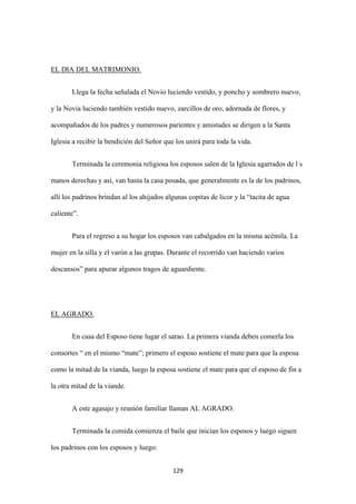 129
Llega la fecha señalada el Novio luciendo vestido, y poncho y sombrero nuevo,
y la Novia luciendo también vestido nuevo, zarcillos de oro, adornada de flores, y
acompañados de los padres y numerosos parientes y amistades se dirigen a la Santa
Iglesia a recibir la bendición del Señor que los unirá para toda la vida.
EL DIA DEL MATRIMONIO.
Terminada la ceremonia religiosa los esposos salen de la Iglesia agarrados de l s
manos derechas y así, van hasta la casa posada, que generalmente es la de los padrinos,
allí los padrinos brindan al los ahijados algunas copitas de licor y la “tacita de agua
caliente”.
Para el regreso a su hogar los esposos van cabalgados en la misma acémila. La
mujer en la silla y el varón a las grupas. Durante el recorrido van haciendo varios
descansos” para apurar algunos tragos de aguardiente.
En casa del Esposo tiene lugar el sarao. La primera vianda deben comerla los
consortes “ en el mismo “mate”; primero el esposo sostiene el mate para que la esposa
como la mitad de la vianda, luego la esposa sostiene el mate para que el esposo de fin a
la otra mitad de la viande.
EL AGRADO.
A este agasajo y reunión familiar llaman AL AGRADO.
Terminada la comida comienza el baile que inician los esposos y luego siguen
los padrinos con los esposos y luego:
 