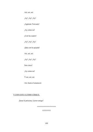130
Así, así, así.
¡Ay! ¡Ay! ¡Ay!
¡Agárrate Torcuato!
¡Ay cómo no!
¡Con las cuatro!
¡Ay! ¡Ay! ¡Ay!
¡Que con la quijada!
Así, así, así.
¡Ay! ¡Ay! ¡Ay!
Son cinco!
¡Ay cómo no!
Y así, así, así.
Así, hasta el amanecer.
¡hasta la próxima, Lector amigo!
Y CON ESTE ULTIMO CHIQUE.
======================
!!!!!!!!!!!!!!!
 